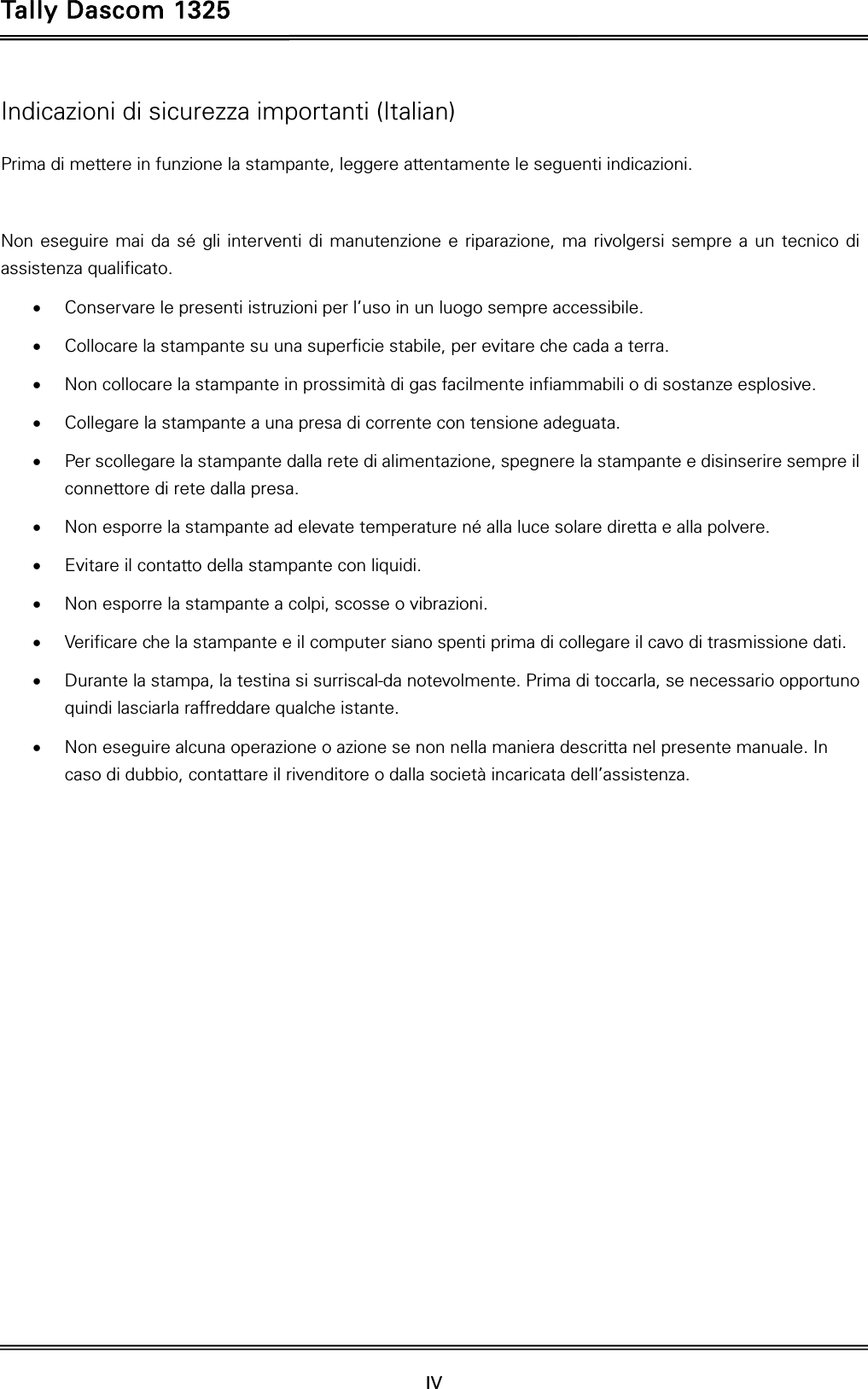 Tally Dascom 1325  IV    Indicazioni di sicurezza importanti (Italian) Prima di mettere in funzione la stampante, leggere attentamente le seguenti indicazioni.    Non eseguire mai da sé gli interventi di manutenzione e riparazione, ma rivolgersi sempre a un tecnico di assistenza qualificato.  Conservare le presenti istruzioni per l’uso in un luogo sempre accessibile.  Collocare la stampante su una superficie stabile, per evitare che cada a terra.  Non collocare la stampante in prossimità di gas facilmente infiammabili o di sostanze esplosive.  Collegare la stampante a una presa di corrente con tensione adeguata.  Per scollegare la stampante dalla rete di alimentazione, spegnere la stampante e disinserire sempre il connettore di rete dalla presa.  Non esporre la stampante ad elevate temperature né alla luce solare diretta e alla polvere.  Evitare il contatto della stampante con liquidi.  Non esporre la stampante a colpi, scosse o vibrazioni.  Verificare che la stampante e il computer siano spenti prima di collegare il cavo di trasmissione dati.  Durante la stampa, la testina si surriscal-da notevolmente. Prima di toccarla, se necessario opportuno quindi lasciarla raffreddare qualche istante.  Non eseguire alcuna operazione o azione se non nella maniera descritta nel presente manuale. In caso di dubbio, contattare il rivenditore o dalla società incaricata dell’assistenza. 