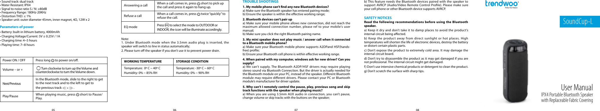 08070605SoundCup-LIPX4 Portable Bluetooth Speaker with Replaceable Fabric CoveringUser Manual&bull; Sound track: dual track&bull; Water Resistant: IPX4&bull; Signal to noise ratio S / N: &ge;80dB&bull; Frequency Range: 180Hz-20KHz&bull; Distortion THD: &le; 1%&bull; Speaker unit: outer diameter 45mm, inner magnet, 4&Omega;, 12W x 2Parameters of power&bull; Battery: built-in lithium battery, 4000mAh&bull; Charging Voltage/Current: 5V &plusmn; 0.25V / 1A&bull; Charging time: 4~5 hours&bull; Playing time: 7~8 hoursPower ON / OFF Press long   to power on/o.Volume &ndash; or +   Turn clockwise to turn up the Volume and counterclockwise to turn the Volume down.Next/PreviousIn the Bluetooth mode, slide to the right to get to the next track and to the left to get to the previous track   .Play/Pause When playing music, press   short to Pause/Play.Note:1. Under Bluetooth mode when the 3.5mm audio plug is inserted, the speaker will switch to line in status automatically;2. Please turn o the speaker if you don&rsquo;t use it to prevent power drain.TROUBLE SHOOTINGS1. My mobile phone can't nd any new Bluetooth devices?a) Make sure the Bluetooth speaker has entered pairing mode;b) Ensure the speaker is within the eective working range;2. Bluetooth devices can't pair upa) Make sure your mobile phone allows new connection, did not reach the maximum allowed connection number, please ref to your mobile's user manual;b) Make sure you click the right Bluetooth pairing name.3. My mini speaker does not play music / answer call when it connected to a Bluetooth mobile phone?a) Make sure your Bluetooth mobile phone supports A2DPand HSF(hands-free) prole;b) Ensure your Bluetooth cell phone is within eective working range.4. When paired with my computer, windows ask for new driver? Can you supply?a) We can't supply. The Bluetooth A2DP/HSF drivers may require playing stereo sound via Bluetooth Connection. But the driver is actually needed for the Bluetooth module on your PC, instead of the speaker. Dierent Bluetooth module may require dierent drivers. Please contact your PC or Bluetooth module&rsquo;s manufacturer for driver update.5. Why can&rsquo;t I remotely control the pause, play, previous song and skip track functions with the speaker when playing music?a) When you are using 3.5mm AUX audio in connection, you can&rsquo;t pause, change volume or skip tracks with the buttons on the speaker;WORKING TEMPERATURE STORAGE CONDITIONTemperature:  0&ordm; C ~ 40&ordm; CHumidity: 0% ~ 85% RHTemperature: -30&ordm; C ~ 60&ordm; CHumidity: 0% ~ 90% RHb) This feature needs the Bluetooth devices paired with the speaker to support AVRCP (Audio/Video Remote Control Prole). Please make sure your cell phone or other Bluetooth device supports AVRCP.SAFETY NOTICESRead the following recommendations before using the Bluetooth speaker.a) Keep it dry and don&rsquo;t take it to damp places to avoid the product&rsquo;s internal circuit being aected.b) Keep the product away from direct sunlight or hot places. High temperatures will shorten the life of electronic devices, destroy the battery or distort certain plastic parts.c) Don&rsquo;t expose the product to extremely cold area. It may damage the internal circuit board.d) Don&rsquo;t try to disassemble the product as it may get damaged if you are not professional. The internal circuit might get damaged.f) Don&rsquo;t use intensive chemical products or detergent to clean the product.g) Don&rsquo;t scratch the surface with sharp tips.Answering a call When a call comes in, press   short to pick up the call and press it again to hang up.Refuse a call When a call comes in, press   twice &ldquo;quickly&rdquo; to refuse the call.EQ mode Press MODE to select the mode to OUTDOOR or INDOOR, the icon will be illuminate accordingly.