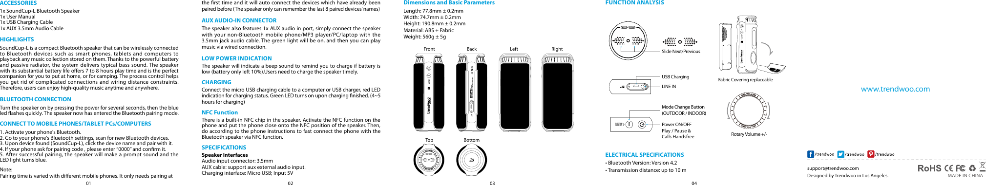 04030201support@trendwoo.com     MADE IN CHINADesigned by Trendwoo in Los Angeles.www.trendwoo.comACCESSORIES1x SoundCup-L Bluetooth Speaker1x User Manual1x USB Charging Cable1x AUX 3.5mm Audio CableHIGHLIGHTSSoundCup-L is a compact Bluetooth speaker that can be wirelessly connected to Bluetooth devices such as smart phones, tablets and computers to playback any music collection stored on them. Thanks to the powerful battery and passive radiator, the system delivers typical bass sound. The speaker with its substantial battery life oers 7 to 8 hours play time and is the perfect companion for you to put at home, or for camping. The process control helps you get rid of complicated connections and wiring distance constraints. Therefore, users can enjoy high-quality music anytime and anywhere.BLUETOOTH CONNECTIONTurn the speaker on by pressing the power for several seconds, then the blue led ashes quickly. The speaker now has entered the Bluetooth pairing mode.CONNECT TO MOBILE PHONES/TABLET PCs/COMPUTERS1. Activate your phone's Bluetooth.2. Go to your phone's Bluetooth settings, scan for new Bluetooth devices.3. Upon device found (SoundCup-L), click the device name and pair with it.4. If your phone ask for pairing code , please enter &rdquo;0000&rdquo; and conrm it.5. After successful pairing, the speaker will make a prompt sound and the LED light turns blue.Note:Pairing time is varied with dierent mobile phones. It only needs pairing atthe first time and it will auto connect the devices which have already been paired before (The speaker only can remember the last 8 paired devices&rsquo; names)AUX AUDIO-IN CONNECTORThe speaker also features 1x AUX audio in port, simply connect the speaker with your non-Bluetooth mobile phone/MP3 player/PC/laptop with the 3.5mm jack audio cable. The green light will be on, and then you can play music via wired connection.LOW POWER INDICATIONThe speaker will indicate a beep sound to remind you to charge if battery is low (battery only left 10%).Users need to charge the speaker timely.CHARGINGConnect the micro USB charging cable to a computer or USB charger, red LED indication for charging status. Green LED turns on upon charging nished. (4~5 hours for charging)NFC FunctionThere is a built-in NFC chip in the speaker. Activate the NFC function on the phone and put the phone close onto the NFC position of the speaker. Then, do according to the phone instructions to fast connect the phone with the Bluetooth speaker via NFC function.SPECIFICATIONSSpeaker InterfacesAudio input connector: 3.5mmAUX cable: support aux external audio input.Charging interface: Micro USB; Input 5VDimensions and Basic ParametersLength: 77.8mm &plusmn; 0.2mm Width: 74.7mm &plusmn; 0.2mmHeight: 190.8mm &plusmn; 0.2mmMaterial: ABS + FabricWeight: 560g &plusmn; 5gELECTRICAL SPECIFICATIONS&bull; Bluetooth Version: Version 4.2&bull; Transmission distance: up to 10 mFUNCTION ANALYSISFrontTop BottomBack Left RightMODEOUTDOORINDOORPlay / Pause &amp; Calls HandsfreeSlide Next/PreviousUSB ChargingLINE INPower ON/OFFMode Change Button (OUTDOOR / INDOOR)Rotary Volume +/- Fabric Covering replaceableMODEOUTDOORINDOORMODEOUTDOORINDOOR