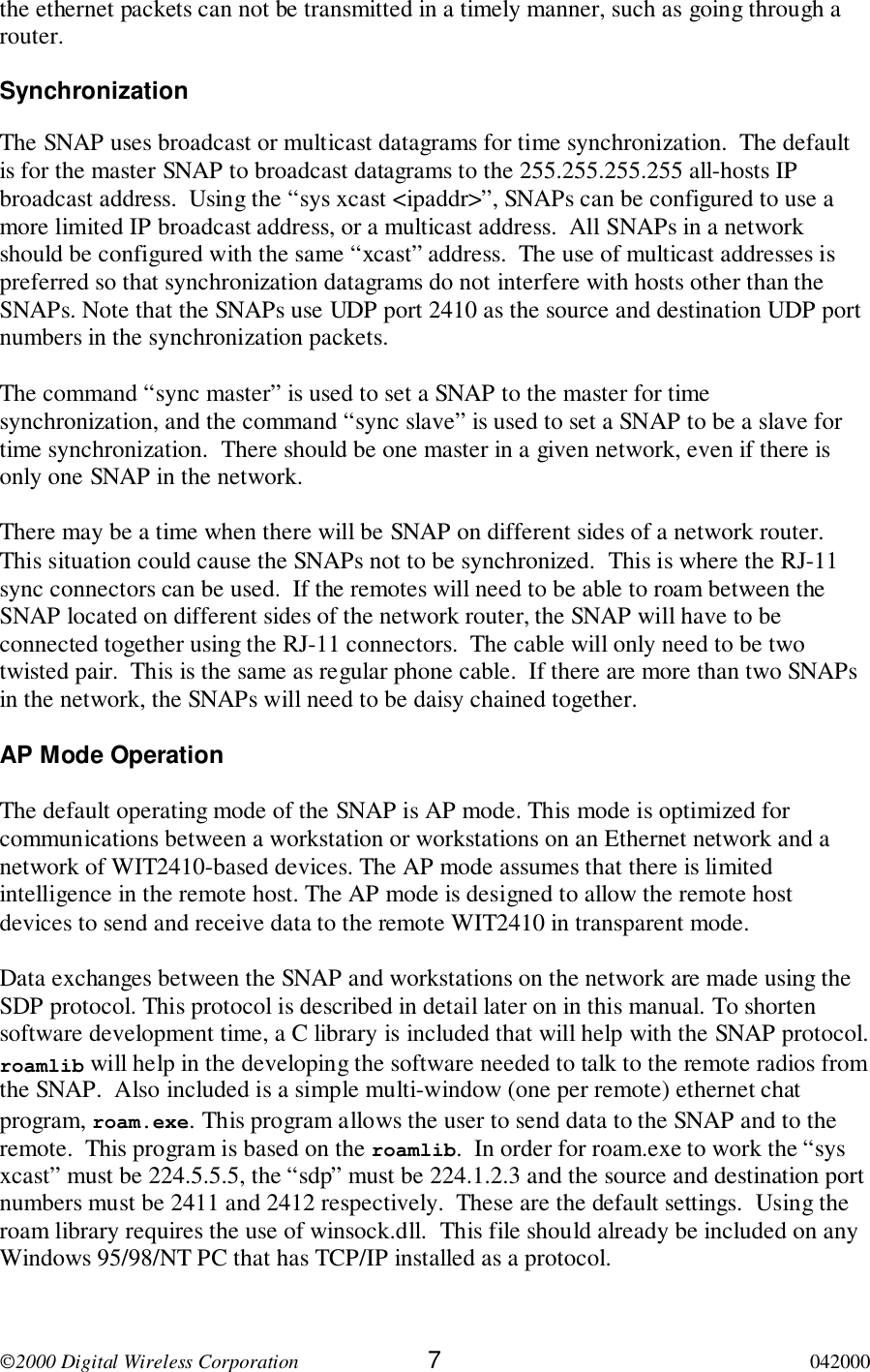 2000 Digital Wireless Corporation 7042000the ethernet packets can not be transmitted in a timely manner, such as going through arouter.SynchronizationThe SNAP uses broadcast or multicast datagrams for time synchronization.  The defaultis for the master SNAP to broadcast datagrams to the 255.255.255.255 all-hosts IPbroadcast address.  Using the “sys xcast &lt;ipaddr&gt;”, SNAPs can be configured to use amore limited IP broadcast address, or a multicast address.  All SNAPs in a networkshould be configured with the same “xcast” address.  The use of multicast addresses ispreferred so that synchronization datagrams do not interfere with hosts other than theSNAPs. Note that the SNAPs use UDP port 2410 as the source and destination UDP portnumbers in the synchronization packets.The command “sync master” is used to set a SNAP to the master for timesynchronization, and the command “sync slave” is used to set a SNAP to be a slave fortime synchronization.  There should be one master in a given network, even if there isonly one SNAP in the network.There may be a time when there will be SNAP on different sides of a network router.This situation could cause the SNAPs not to be synchronized.  This is where the RJ-11sync connectors can be used.  If the remotes will need to be able to roam between theSNAP located on different sides of the network router, the SNAP will have to beconnected together using the RJ-11 connectors.  The cable will only need to be twotwisted pair.  This is the same as regular phone cable.  If there are more than two SNAPsin the network, the SNAPs will need to be daisy chained together.AP Mode OperationThe default operating mode of the SNAP is AP mode. This mode is optimized forcommunications between a workstation or workstations on an Ethernet network and anetwork of WIT2410-based devices. The AP mode assumes that there is limitedintelligence in the remote host. The AP mode is designed to allow the remote hostdevices to send and receive data to the remote WIT2410 in transparent mode.Data exchanges between the SNAP and workstations on the network are made using theSDP protocol. This protocol is described in detail later on in this manual. To shortensoftware development time, a C library is included that will help with the SNAP protocol.roamlib will help in the developing the software needed to talk to the remote radios fromthe SNAP.  Also included is a simple multi-window (one per remote) ethernet chatprogram, roam.exe. This program allows the user to send data to the SNAP and to theremote.  This program is based on the roamlib.  In order for roam.exe to work the “sysxcast” must be 224.5.5.5, the “sdp” must be 224.1.2.3 and the source and destination portnumbers must be 2411 and 2412 respectively.  These are the default settings.  Using theroam library requires the use of winsock.dll.  This file should already be included on anyWindows 95/98/NT PC that has TCP/IP installed as a protocol.