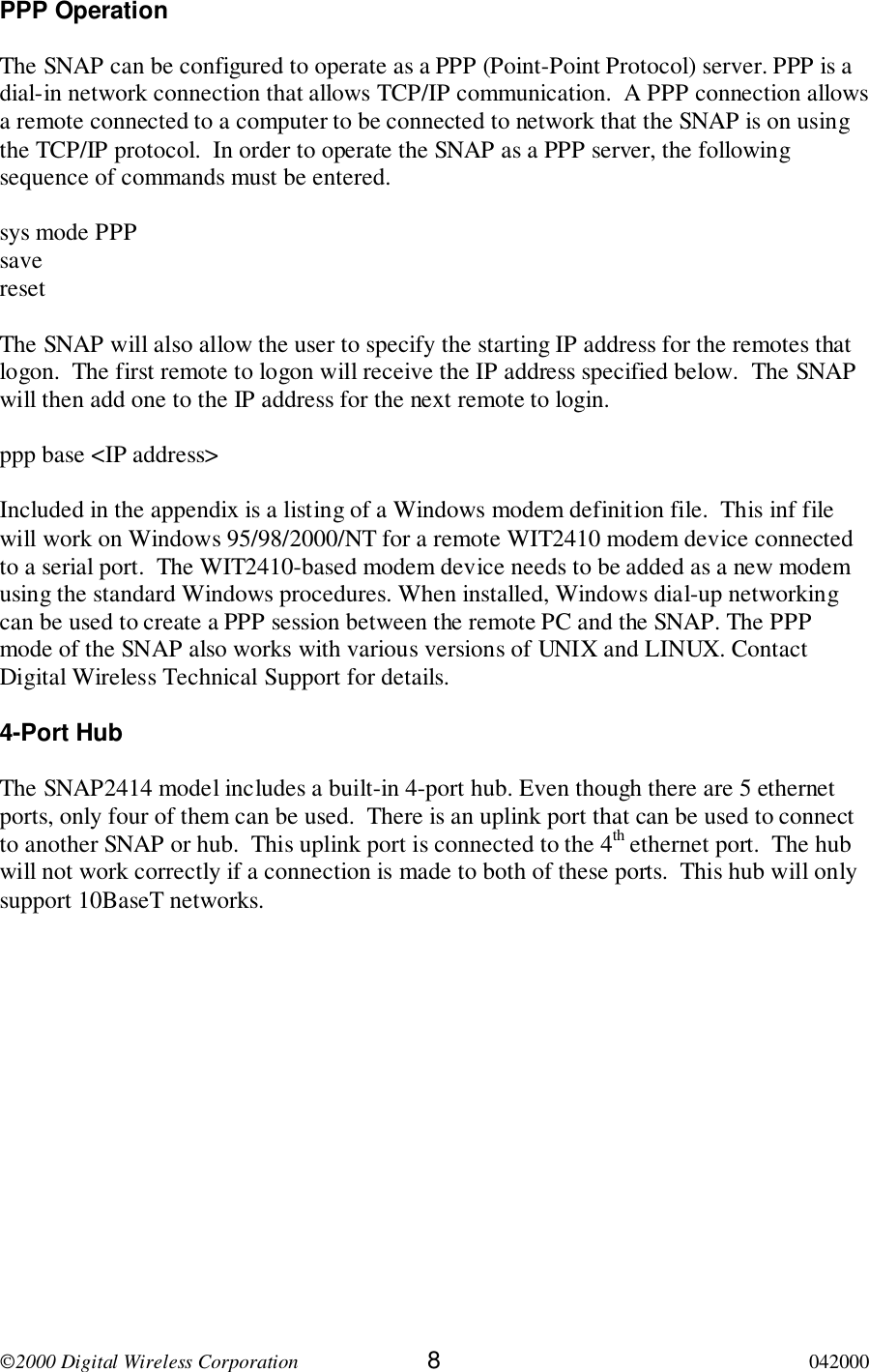 2000 Digital Wireless Corporation 8042000PPP OperationThe SNAP can be configured to operate as a PPP (Point-Point Protocol) server. PPP is adial-in network connection that allows TCP/IP communication.  A PPP connection allowsa remote connected to a computer to be connected to network that the SNAP is on usingthe TCP/IP protocol.  In order to operate the SNAP as a PPP server, the followingsequence of commands must be entered.sys mode PPPsaveresetThe SNAP will also allow the user to specify the starting IP address for the remotes thatlogon.  The first remote to logon will receive the IP address specified below.  The SNAPwill then add one to the IP address for the next remote to login.ppp base &lt;IP address&gt;Included in the appendix is a listing of a Windows modem definition file.  This inf filewill work on Windows 95/98/2000/NT for a remote WIT2410 modem device connectedto a serial port.  The WIT2410-based modem device needs to be added as a new modemusing the standard Windows procedures. When installed, Windows dial-up networkingcan be used to create a PPP session between the remote PC and the SNAP. The PPPmode of the SNAP also works with various versions of UNIX and LINUX. ContactDigital Wireless Technical Support for details.4-Port HubThe SNAP2414 model includes a built-in 4-port hub. Even though there are 5 ethernetports, only four of them can be used.  There is an uplink port that can be used to connectto another SNAP or hub.  This uplink port is connected to the 4th ethernet port.  The hubwill not work correctly if a connection is made to both of these ports.  This hub will onlysupport 10BaseT networks.