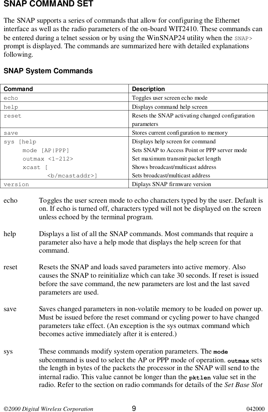 2000 Digital Wireless Corporation 9042000SNAP COMMAND SETThe SNAP supports a series of commands that allow for configuring the Ethernetinterface as well as the radio parameters of the on-board WIT2410. These commands canbe entered during a telnet session or by using the WinSNAP24 utility when the SNAP&gt;prompt is displayed. The commands are summarized here with detailed explanationsfollowing.SNAP System CommandsCommand Descriptionecho Toggles user screen echo modehelp Displays command help screenreset Resets the SNAP activating changed configurationparameterssave Stores current configuration to memorysys [helpmode [AP|PPP]outmax &lt;1-212&gt;xcast [&lt;b/mcastaddr&gt;]Displays help screen for commandSets SNAP to Access Point or PPP server modeSet maximum transmit packet lengthShows broadcast/multicast addressSets broadcast/multicast addressversion Diplays SNAP firmware versionecho Toggles the user screen mode to echo characters typed by the user. Default ison. If echo is turned off, characters typed will not be displayed on the screenunless echoed by the terminal program.help Displays a list of all the SNAP commands. Most commands that require aparameter also have a help mode that displays the help screen for thatcommand.reset Resets the SNAP and loads saved parameters into active memory. Alsocauses the SNAP to reinitialize which can take 30 seconds. If reset is issuedbefore the save command, the new parameters are lost and the last savedparameters are used.save Saves changed parameters in non-volatile memory to be loaded on power up.Must be issued before the reset command or cycling power to have changedparameters take effect. (An exception is the sys outmax command whichbecomes active immediately after it is entered.)sys These commands modify system operation parameters. The modesubcommand is used to select the AP or PPP mode of operation. outmax setsthe length in bytes of the packets the processor in the SNAP will send to theinternal radio. This value cannot be longer than the pktlen value set in theradio. Refer to the section on radio commands for details of the Set Base Slot