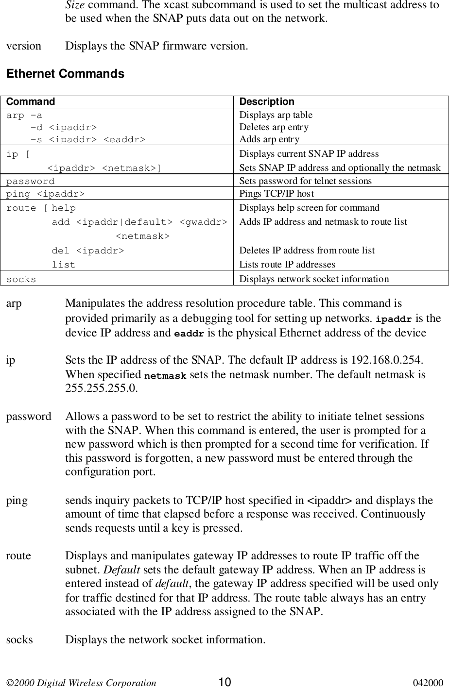 2000 Digital Wireless Corporation 10 042000Size command. The xcast subcommand is used to set the multicast address tobe used when the SNAP puts data out on the network.version Displays the SNAP firmware version.Ethernet CommandsCommand Descriptionarp –a    -d &lt;ipaddr&gt;    -s &lt;ipaddr&gt; &lt;eaddr&gt;Displays arp tableDeletes arp entryAdds arp entryip [&lt;ipaddr&gt; &lt;netmask&gt;]Displays current SNAP IP addressSets SNAP IP address and optionally the netmaskpassword Sets password for telnet sessionsping &lt;ipaddr&gt; Pings TCP/IP hostroute [ helpadd &lt;ipaddr|default&gt; &lt;gwaddr&gt;&lt;netmask&gt;del &lt;ipaddr&gt;listDisplays help screen for commandAdds IP address and netmask to route listDeletes IP address from route listLists route IP addressessocks Displays network socket informationarp Manipulates the address resolution procedure table. This command isprovided primarily as a debugging tool for setting up networks. ipaddr is thedevice IP address and eaddr is the physical Ethernet address of the deviceip Sets the IP address of the SNAP. The default IP address is 192.168.0.254.When specified netmask sets the netmask number. The default netmask is255.255.255.0.password Allows a password to be set to restrict the ability to initiate telnet sessionswith the SNAP. When this command is entered, the user is prompted for anew password which is then prompted for a second time for verification. Ifthis password is forgotten, a new password must be entered through theconfiguration port.ping sends inquiry packets to TCP/IP host specified in &lt;ipaddr&gt; and displays theamount of time that elapsed before a response was received. Continuouslysends requests until a key is pressed.route Displays and manipulates gateway IP addresses to route IP traffic off thesubnet. Default sets the default gateway IP address. When an IP address isentered instead of default, the gateway IP address specified will be used onlyfor traffic destined for that IP address. The route table always has an entryassociated with the IP address assigned to the SNAP.socks Displays the network socket information.