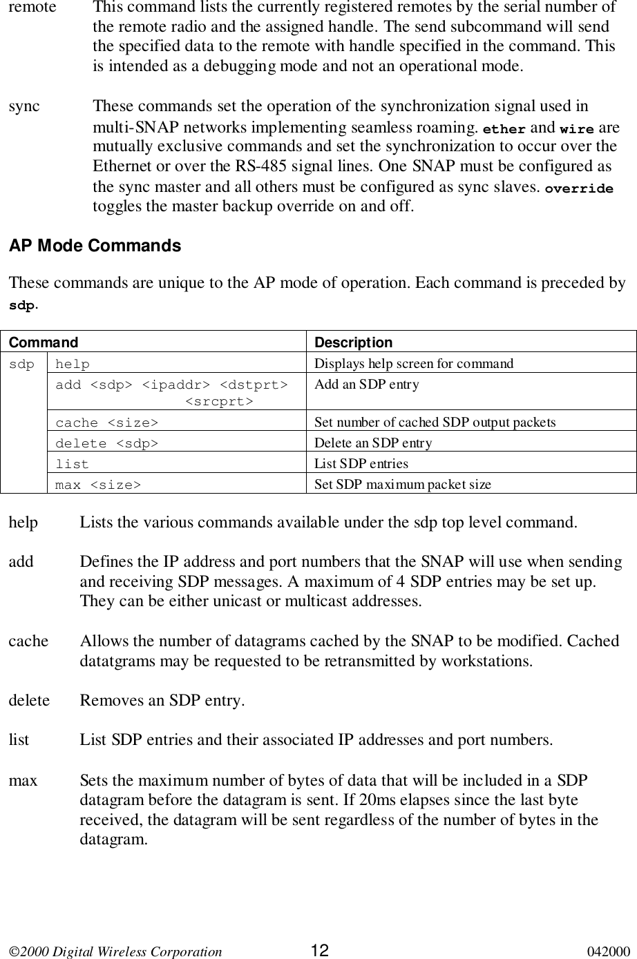 2000 Digital Wireless Corporation 12 042000remote This command lists the currently registered remotes by the serial number ofthe remote radio and the assigned handle. The send subcommand will sendthe specified data to the remote with handle specified in the command. Thisis intended as a debugging mode and not an operational mode.sync These commands set the operation of the synchronization signal used inmulti-SNAP networks implementing seamless roaming. ether and wire aremutually exclusive commands and set the synchronization to occur over theEthernet or over the RS-485 signal lines. One SNAP must be configured asthe sync master and all others must be configured as sync slaves. overridetoggles the master backup override on and off.AP Mode CommandsThese commands are unique to the AP mode of operation. Each command is preceded bysdp.Command Descriptionhelp Displays help screen for commandadd &lt;sdp&gt; &lt;ipaddr&gt; &lt;dstprt&gt;               &lt;srcprt&gt;Add an SDP entrycache &lt;size&gt; Set number of cached SDP output packetsdelete &lt;sdp&gt; Delete an SDP entrylist List SDP entriessdpmax &lt;size&gt; Set SDP maximum packet sizehelp Lists the various commands available under the sdp top level command.add Defines the IP address and port numbers that the SNAP will use when sendingand receiving SDP messages. A maximum of 4 SDP entries may be set up.They can be either unicast or multicast addresses.cache Allows the number of datagrams cached by the SNAP to be modified. Cacheddatatgrams may be requested to be retransmitted by workstations.delete Removes an SDP entry.list List SDP entries and their associated IP addresses and port numbers.max Sets the maximum number of bytes of data that will be included in a SDPdatagram before the datagram is sent. If 20ms elapses since the last bytereceived, the datagram will be sent regardless of the number of bytes in thedatagram.