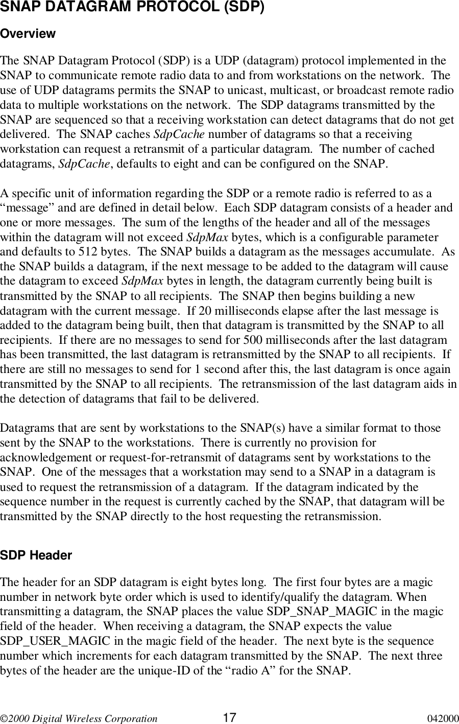 2000 Digital Wireless Corporation 17 042000SNAP DATAGRAM PROTOCOL (SDP)OverviewThe SNAP Datagram Protocol (SDP) is a UDP (datagram) protocol implemented in theSNAP to communicate remote radio data to and from workstations on the network.  Theuse of UDP datagrams permits the SNAP to unicast, multicast, or broadcast remote radiodata to multiple workstations on the network.  The SDP datagrams transmitted by theSNAP are sequenced so that a receiving workstation can detect datagrams that do not getdelivered.  The SNAP caches SdpCache number of datagrams so that a receivingworkstation can request a retransmit of a particular datagram.  The number of cacheddatagrams, SdpCache, defaults to eight and can be configured on the SNAP.A specific unit of information regarding the SDP or a remote radio is referred to as a“message” and are defined in detail below.  Each SDP datagram consists of a header andone or more messages.  The sum of the lengths of the header and all of the messageswithin the datagram will not exceed SdpMax bytes, which is a configurable parameterand defaults to 512 bytes.  The SNAP builds a datagram as the messages accumulate.  Asthe SNAP builds a datagram, if the next message to be added to the datagram will causethe datagram to exceed SdpMax bytes in length, the datagram currently being built istransmitted by the SNAP to all recipients.  The SNAP then begins building a newdatagram with the current message.  If 20 milliseconds elapse after the last message isadded to the datagram being built, then that datagram is transmitted by the SNAP to allrecipients.  If there are no messages to send for 500 milliseconds after the last datagramhas been transmitted, the last datagram is retransmitted by the SNAP to all recipients.  Ifthere are still no messages to send for 1 second after this, the last datagram is once againtransmitted by the SNAP to all recipients.  The retransmission of the last datagram aids inthe detection of datagrams that fail to be delivered.Datagrams that are sent by workstations to the SNAP(s) have a similar format to thosesent by the SNAP to the workstations.  There is currently no provision foracknowledgement or request-for-retransmit of datagrams sent by workstations to theSNAP.  One of the messages that a workstation may send to a SNAP in a datagram isused to request the retransmission of a datagram.  If the datagram indicated by thesequence number in the request is currently cached by the SNAP, that datagram will betransmitted by the SNAP directly to the host requesting the retransmission.SDP HeaderThe header for an SDP datagram is eight bytes long.  The first four bytes are a magicnumber in network byte order which is used to identify/qualify the datagram. Whentransmitting a datagram, the SNAP places the value SDP_SNAP_MAGIC in the magicfield of the header.  When receiving a datagram, the SNAP expects the valueSDP_USER_MAGIC in the magic field of the header.  The next byte is the sequencenumber which increments for each datagram transmitted by the SNAP.  The next threebytes of the header are the unique-ID of the “radio A” for the SNAP.