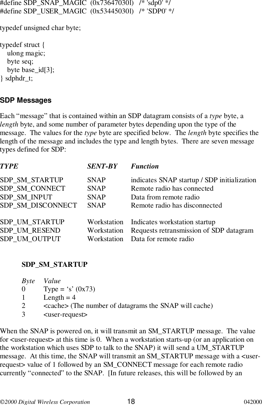 2000 Digital Wireless Corporation 18 042000#define SDP_SNAP_MAGIC  (0x73647030l)   /* &apos;sdp0&apos; */#define SDP_USER_MAGIC  (0x53445030l)   /* &apos;SDP0&apos; */typedef unsigned char byte;typedef struct {    ulong magic;    byte seq;    byte base_id[3];} sdphdr_t;SDP MessagesEach “message” that is contained within an SDP datagram consists of a type byte, alength byte, and some number of parameter bytes depending upon the type of themessage.  The values for the type byte are specified below.  The length byte specifies thelength of the message and includes the type and length bytes.  There are seven messagetypes defined for SDP:TYPE SENT-BY FunctionSDP_SM_STARTUP SNAP indicates SNAP startup / SDP initializationSDP_SM_CONNECT SNAP Remote radio has connectedSDP_SM_INPUT SNAP Data from remote radioSDP_SM_DISCONNECT SNAP Remote radio has disconnectedSDP_UM_STARTUP Workstation Indicates workstation startupSDP_UM_RESEND Workstation Requests retransmission of SDP datagramSDP_UM_OUTPUT Workstation Data for remote radioSDP_SM_STARTUPByte Value0 Type = ‘s’ (0x73)1 Length = 42 &lt;cache&gt; (The number of datagrams the SNAP will cache)3 &lt;user-request&gt;When the SNAP is powered on, it will transmit an SM_STARTUP message.  The valuefor &lt;user-request&gt; at this time is 0.  When a workstation starts-up (or an application onthe workstation which uses SDP to talk to the SNAP) it will send a UM_STARTUPmessage.  At this time, the SNAP will transmit an SM_STARTUP message with a &lt;user-request&gt; value of 1 followed by an SM_CONNECT message for each remote radiocurrently “connected” to the SNAP.  [In future releases, this will be followed by an