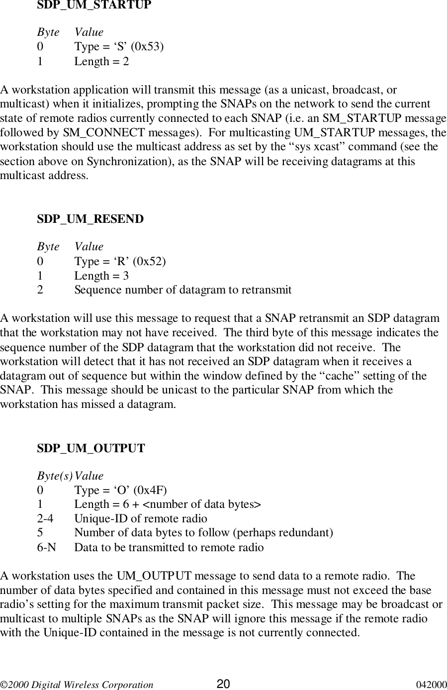 2000 Digital Wireless Corporation 20 042000SDP_UM_STARTUPByte Value0 Type = ‘S’ (0x53)1 Length = 2A workstation application will transmit this message (as a unicast, broadcast, ormulticast) when it initializes, prompting the SNAPs on the network to send the currentstate of remote radios currently connected to each SNAP (i.e. an SM_STARTUP messagefollowed by SM_CONNECT messages).  For multicasting UM_STARTUP messages, theworkstation should use the multicast address as set by the “sys xcast” command (see thesection above on Synchronization), as the SNAP will be receiving datagrams at thismulticast address.SDP_UM_RESENDByte Value0 Type = ‘R’ (0x52)1 Length = 32 Sequence number of datagram to retransmitA workstation will use this message to request that a SNAP retransmit an SDP datagramthat the workstation may not have received.  The third byte of this message indicates thesequence number of the SDP datagram that the workstation did not receive.  Theworkstation will detect that it has not received an SDP datagram when it receives adatagram out of sequence but within the window defined by the “cache” setting of theSNAP.  This message should be unicast to the particular SNAP from which theworkstation has missed a datagram.SDP_UM_OUTPUTByte(s)Value0 Type = ‘O’ (0x4F)1 Length = 6 + &lt;number of data bytes&gt;2-4 Unique-ID of remote radio5 Number of data bytes to follow (perhaps redundant)6-N Data to be transmitted to remote radioA workstation uses the UM_OUTPUT message to send data to a remote radio.  Thenumber of data bytes specified and contained in this message must not exceed the baseradio’s setting for the maximum transmit packet size.  This message may be broadcast ormulticast to multiple SNAPs as the SNAP will ignore this message if the remote radiowith the Unique-ID contained in the message is not currently connected.