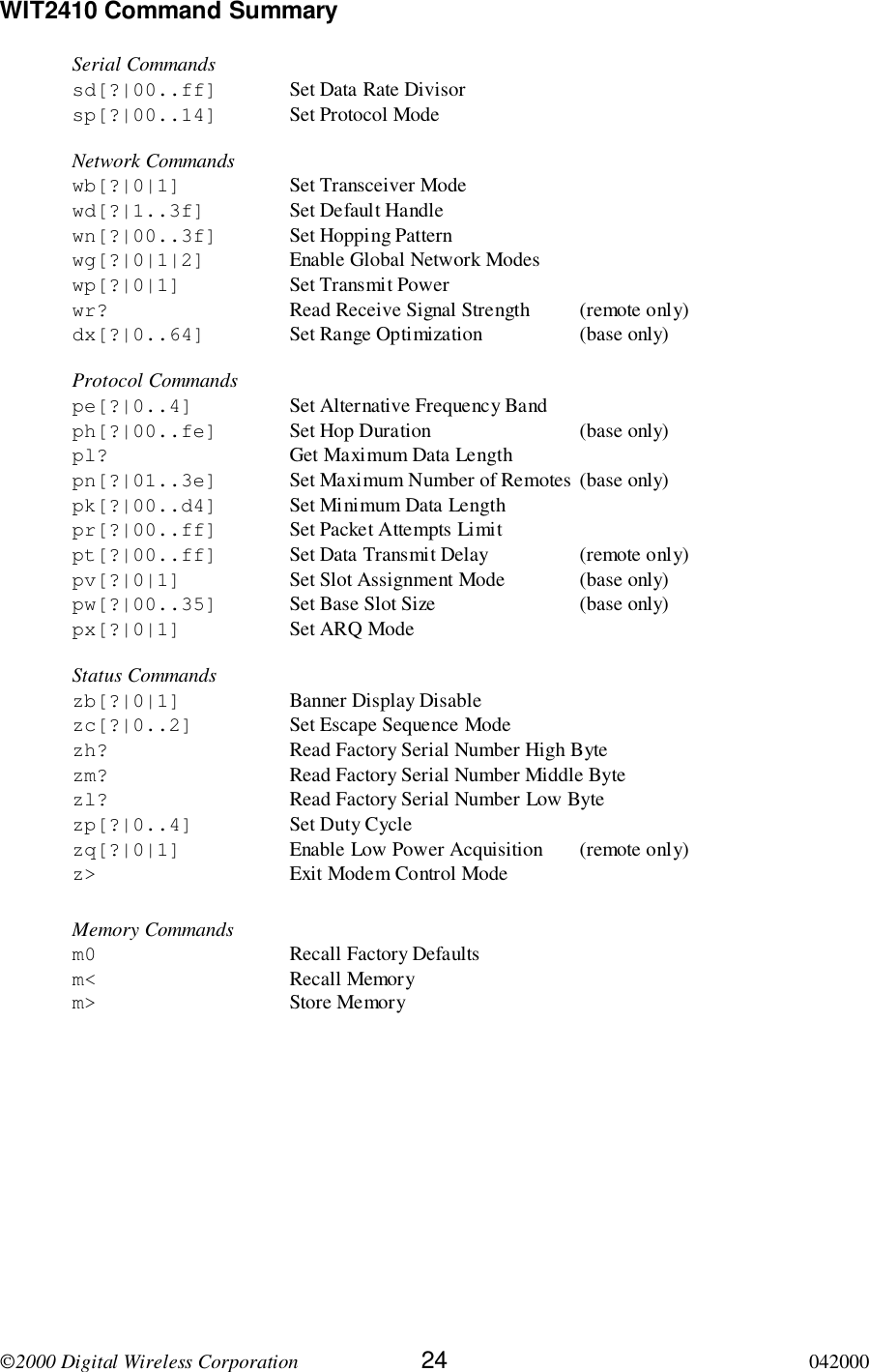 2000 Digital Wireless Corporation 24 042000WIT2410 Command SummarySerial Commandssd[?|00..ff] Set Data Rate Divisorsp[?|00..14] Set Protocol ModeNetwork Commandswb[?|0|1] Set Transceiver Modewd[?|1..3f] Set Default Handlewn[?|00..3f] Set Hopping Patternwg[?|0|1|2] Enable Global Network Modeswp[?|0|1] Set Transmit Powerwr? Read Receive Signal Strength (remote only)dx[?|0..64] Set Range Optimization (base only)Protocol Commandspe[?|0..4] Set Alternative Frequency Bandph[?|00..fe] Set Hop Duration (base only)pl? Get Maximum Data Lengthpn[?|01..3e] Set Maximum Number of Remotes (base only)pk[?|00..d4] Set Minimum Data Lengthpr[?|00..ff] Set Packet Attempts Limitpt[?|00..ff] Set Data Transmit Delay (remote only)pv[?|0|1] Set Slot Assignment Mode (base only)pw[?|00..35] Set Base Slot Size (base only)px[?|0|1] Set ARQ ModeStatus Commandszb[?|0|1] Banner Display Disablezc[?|0..2] Set Escape Sequence Modezh? Read Factory Serial Number High Bytezm? Read Factory Serial Number Middle Bytezl? Read Factory Serial Number Low Bytezp[?|0..4] Set Duty Cyclezq[?|0|1] Enable Low Power Acquisition (remote only)z&gt; Exit Modem Control ModeMemory Commandsm0 Recall Factory Defaultsm&lt; Recall Memorym&gt; Store Memory