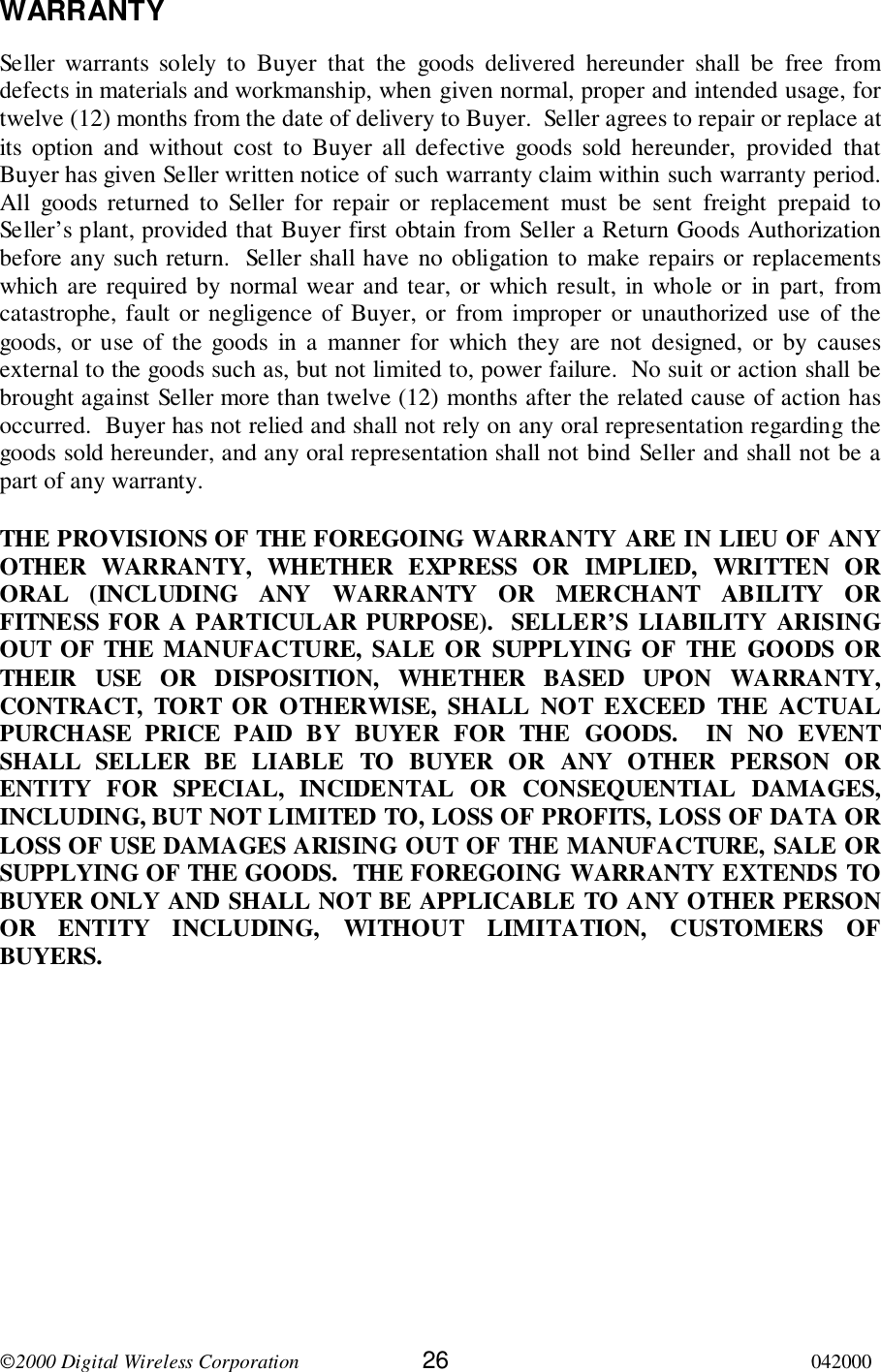 2000 Digital Wireless Corporation 26 042000WARRANTYSeller warrants solely to Buyer that the goods delivered hereunder shall be free fromdefects in materials and workmanship, when given normal, proper and intended usage, fortwelve (12) months from the date of delivery to Buyer.  Seller agrees to repair or replace atits option and without cost to Buyer all defective goods sold hereunder, provided thatBuyer has given Seller written notice of such warranty claim within such warranty period.All goods returned to Seller for repair or replacement must be sent freight prepaid toSeller’s plant, provided that Buyer first obtain from Seller a Return Goods Authorizationbefore any such return.  Seller shall have no obligation to make repairs or replacementswhich are required by normal wear and tear, or which result, in whole or in part, fromcatastrophe, fault or negligence of Buyer, or from improper or unauthorized use of thegoods, or use of the goods in a manner for which they are not designed, or by causesexternal to the goods such as, but not limited to, power failure.  No suit or action shall bebrought against Seller more than twelve (12) months after the related cause of action hasoccurred.  Buyer has not relied and shall not rely on any oral representation regarding thegoods sold hereunder, and any oral representation shall not bind Seller and shall not be apart of any warranty.THE PROVISIONS OF THE FOREGOING WARRANTY ARE IN LIEU OF ANYOTHER WARRANTY, WHETHER EXPRESS OR IMPLIED, WRITTEN ORORAL (INCLUDING ANY WARRANTY OR MERCHANT ABILITY ORFITNESS FOR A PARTICULAR PURPOSE).  SELLER’S LIABILITY ARISINGOUT OF THE MANUFACTURE, SALE OR SUPPLYING OF THE GOODS ORTHEIR USE OR DISPOSITION, WHETHER BASED UPON WARRANTY,CONTRACT, TORT OR OTHERWISE, SHALL NOT EXCEED THE ACTUALPURCHASE PRICE PAID BY BUYER FOR THE GOODS.  IN NO EVENTSHALL SELLER BE LIABLE TO BUYER OR ANY OTHER PERSON ORENTITY FOR SPECIAL, INCIDENTAL OR CONSEQUENTIAL DAMAGES,INCLUDING, BUT NOT LIMITED TO, LOSS OF PROFITS, LOSS OF DATA ORLOSS OF USE DAMAGES ARISING OUT OF THE MANUFACTURE, SALE ORSUPPLYING OF THE GOODS.  THE FOREGOING WARRANTY EXTENDS TOBUYER ONLY AND SHALL NOT BE APPLICABLE TO ANY OTHER PERSONOR ENTITY INCLUDING, WITHOUT LIMITATION, CUSTOMERS OFBUYERS.