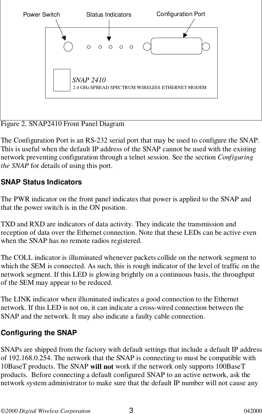 2000 Digital Wireless Corporation 3042000Figure 2. SNAP2410 Front Panel DiagramThe Configuration Port is an RS-232 serial port that may be used to configure the SNAP.This is useful when the default IP address of the SNAP cannot be used with the existingnetwork preventing configuration through a telnet session. See the section Configuringthe SNAP for details of using this port.SNAP Status IndicatorsThe PWR indicator on the front panel indicates that power is applied to the SNAP andthat the power switch is in the ON position.TXD and RXD are indicators of data activity. They indicate the transmission andreception of data over the Ethernet connection. Note that these LEDs can be active evenwhen the SNAP has no remote radios registered.The COLL indicator is illuminated whenever packets collide on the network segment towhich the SEM is connected. As such, this is rough indicator of the level of traffic on thenetwork segment. If this LED is glowing brightly on a continuous basis, the throughputof the SEM may appear to be reduced.The LINK indicator when illuminated indicates a good connection to the Ethernetnetwork. If this LED is not on, it can indicate a cross-wired connection between theSNAP and the network. It may also indicate a faulty cable connection.Configuring the SNAPSNAPs are shipped from the factory with default settings that include a default IP addressof 192.168.0.254. The network that the SNAP is connecting to must be compatible with10BaseT products. The SNAP will not work if the network only supports 100BaseTproducts.  Before connecting a default configured SNAP to an active network, ask thenetwork system administrator to make sure that the default IP number will not cause anySNAP 24102.4 GHz SPREAD SPECTRUM WIRELESS ETHERNET MODEMPower Switch Status Indicators Configuration Port