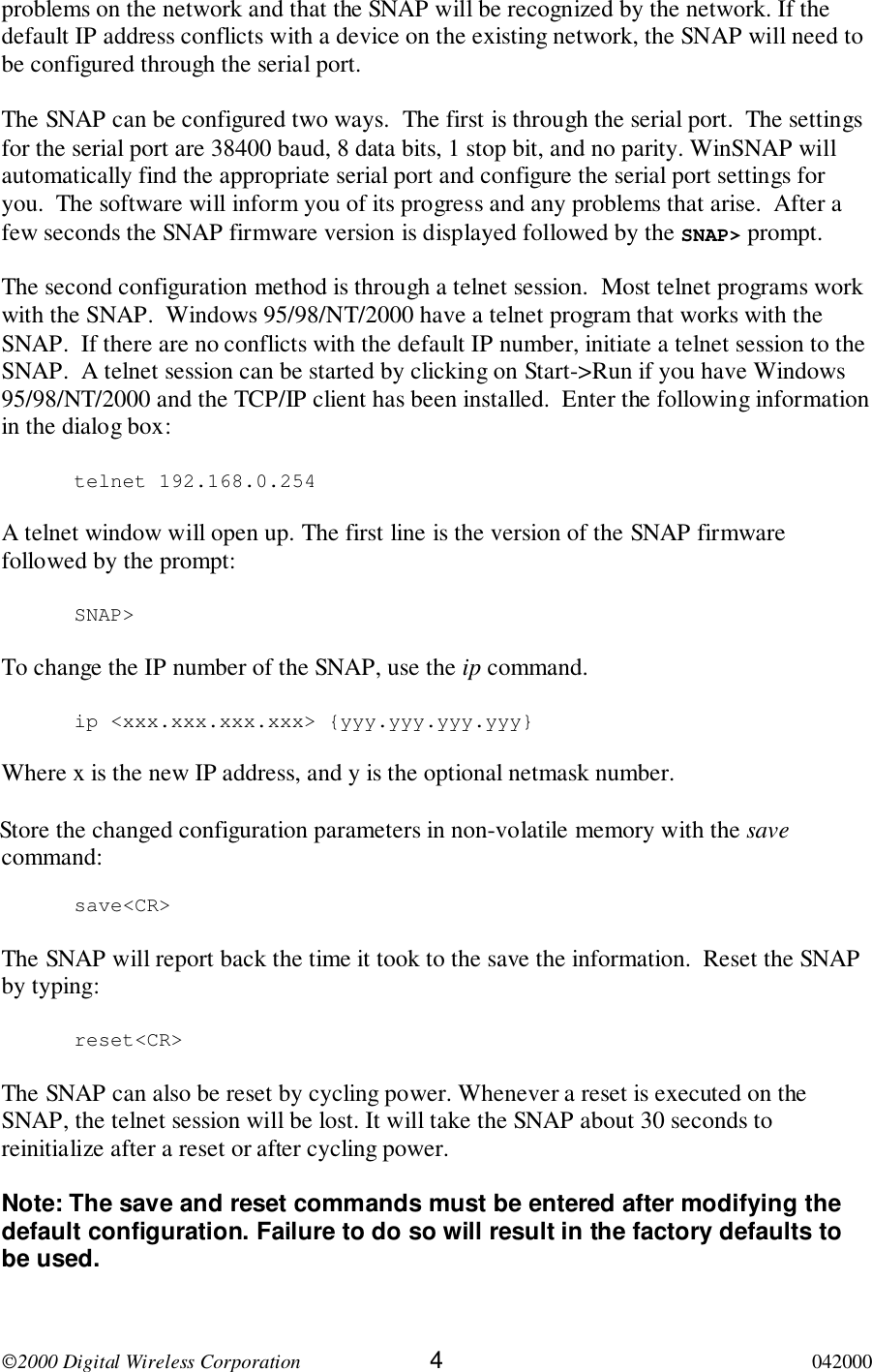 2000 Digital Wireless Corporation 4042000problems on the network and that the SNAP will be recognized by the network. If thedefault IP address conflicts with a device on the existing network, the SNAP will need tobe configured through the serial port.The SNAP can be configured two ways.  The first is through the serial port.  The settingsfor the serial port are 38400 baud, 8 data bits, 1 stop bit, and no parity. WinSNAP willautomatically find the appropriate serial port and configure the serial port settings foryou.  The software will inform you of its progress and any problems that arise.  After afew seconds the SNAP firmware version is displayed followed by the SNAP&gt; prompt.The second configuration method is through a telnet session.  Most telnet programs workwith the SNAP.  Windows 95/98/NT/2000 have a telnet program that works with theSNAP.  If there are no conflicts with the default IP number, initiate a telnet session to theSNAP.  A telnet session can be started by clicking on Start-&gt;Run if you have Windows95/98/NT/2000 and the TCP/IP client has been installed.  Enter the following informationin the dialog box:telnet 192.168.0.254A telnet window will open up. The first line is the version of the SNAP firmwarefollowed by the prompt:SNAP&gt;To change the IP number of the SNAP, use the ip command.ip &lt;xxx.xxx.xxx.xxx&gt; {yyy.yyy.yyy.yyy}Where x is the new IP address, and y is the optional netmask number.Store the changed configuration parameters in non-volatile memory with the savecommand:save&lt;CR&gt;The SNAP will report back the time it took to the save the information.  Reset the SNAPby typing:reset&lt;CR&gt;The SNAP can also be reset by cycling power. Whenever a reset is executed on theSNAP, the telnet session will be lost. It will take the SNAP about 30 seconds toreinitialize after a reset or after cycling power.Note: The save and reset commands must be entered after modifying thedefault configuration. Failure to do so will result in the factory defaults tobe used.