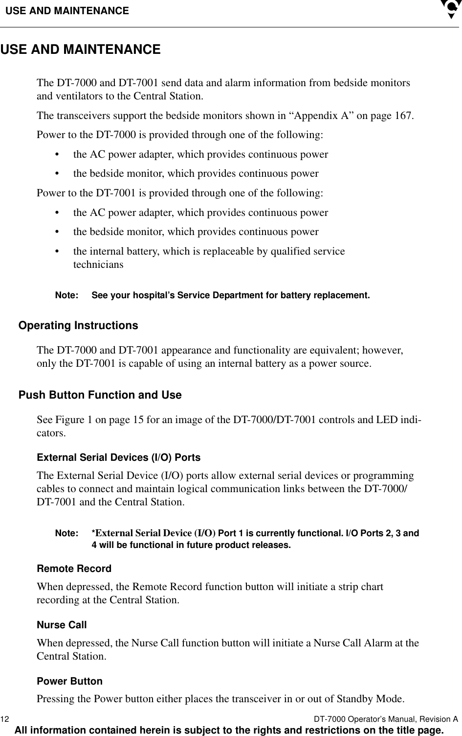 USE AND MAINTENANCE12  DT-7000 Operator’s Manual, Revision AAll information contained herein is subject to the rights and restrictions on the title page.USE AND MAINTENANCEThe DT-7000 and DT-7001 send data and alarm information from bedside monitors and ventilators to the Central Station.The transceivers support the bedside monitors shown in “Appendix A” on page 167.Power to the DT-7000 is provided through one of the following:• the AC power adapter, which provides continuous power• the bedside monitor, which provides continuous power Power to the DT-7001 is provided through one of the following:• the AC power adapter, which provides continuous power• the bedside monitor, which provides continuous power • the internal battery, which is replaceable by qualified service techniciansNote: See your hospital’s Service Department for battery replacement.Operating InstructionsThe DT-7000 and DT-7001 appearance and functionality are equivalent; however, only the DT-7001 is capable of using an internal battery as a power source.Push Button Function and UseSee Figure 1 on page 15 for an image of the DT-7000/DT-7001 controls and LED indi-cators.External Serial Devices (I/O) PortsThe External Serial Device (I/O) ports allow external serial devices or programming cables to connect and maintain logical communication links between the DT-7000/DT-7001 and the Central Station. Note: *External Serial Device (I/O) Port 1 is currently functional. I/O Ports 2, 3 and 4 will be functional in future product releases.Remote RecordWhen depressed, the Remote Record function button will initiate a strip chart recording at the Central Station. Nurse CallWhen depressed, the Nurse Call function button will initiate a Nurse Call Alarm at the Central Station.Power ButtonPressing the Power button either places the transceiver in or out of Standby Mode.