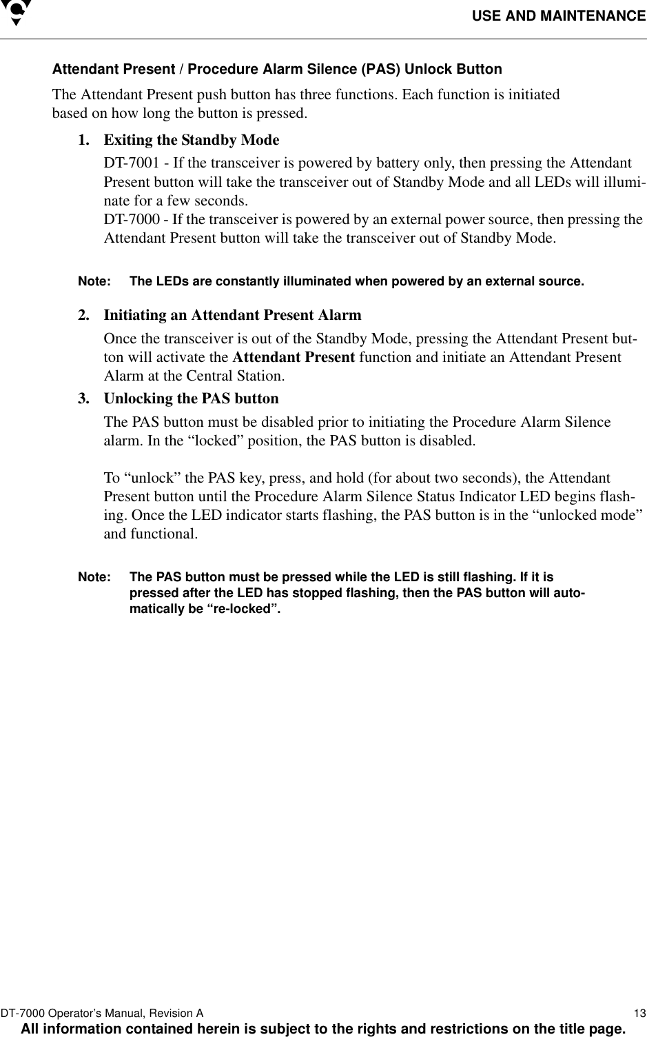 USE AND MAINTENANCEDT-7000 Operator’s Manual, Revision A   13All information contained herein is subject to the rights and restrictions on the title page.Attendant Present / Procedure Alarm Silence (PAS) Unlock ButtonThe Attendant Present push button has three functions. Each function is initiated based on how long the button is pressed. 1. Exiting the Standby ModeDT-7001 - If the transceiver is powered by battery only, then pressing the Attendant Present button will take the transceiver out of Standby Mode and all LEDs will illumi-nate for a few seconds. DT-7000 - If the transceiver is powered by an external power source, then pressing the Attendant Present button will take the transceiver out of Standby Mode. Note: The LEDs are constantly illuminated when powered by an external source. 2. Initiating an Attendant Present AlarmOnce the transceiver is out of the Standby Mode, pressing the Attendant Present but-ton will activate the Attendant Present function and initiate an Attendant Present Alarm at the Central Station.3. Unlocking the PAS buttonThe PAS button must be disabled prior to initiating the Procedure Alarm Silence alarm. In the “locked” position, the PAS button is disabled. To “unlock” the PAS key, press, and hold (for about two seconds), the Attendant Present button until the Procedure Alarm Silence Status Indicator LED begins flash-ing. Once the LED indicator starts flashing, the PAS button is in the “unlocked mode” and functional. Note: The PAS button must be pressed while the LED is still flashing. If it is pressed after the LED has stopped flashing, then the PAS button will auto-matically be “re-locked”.