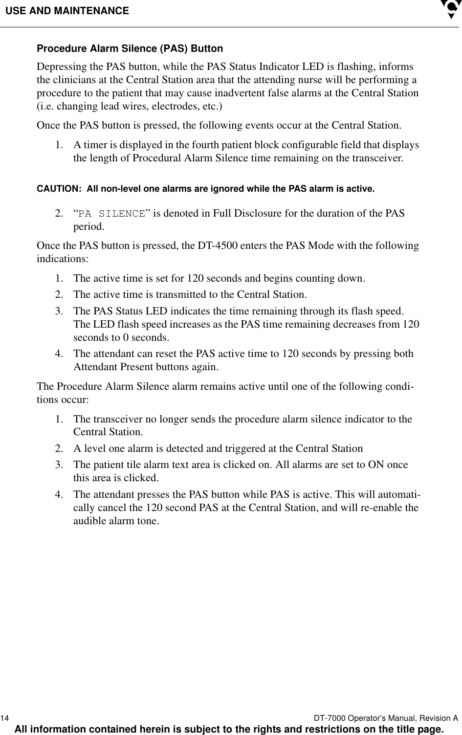 USE AND MAINTENANCE14  DT-7000 Operator’s Manual, Revision AAll information contained herein is subject to the rights and restrictions on the title page.Procedure Alarm Silence (PAS) Button Depressing the PAS button, while the PAS Status Indicator LED is flashing, informs the clinicians at the Central Station area that the attending nurse will be performing a procedure to the patient that may cause inadvertent false alarms at the Central Station (i.e. changing lead wires, electrodes, etc.)Once the PAS button is pressed, the following events occur at the Central Station.1. A timer is displayed in the fourth patient block configurable field that displays the length of Procedural Alarm Silence time remaining on the transceiver.CAUTION:  All non-level one alarms are ignored while the PAS alarm is active.2. “PA SILENCE” is denoted in Full Disclosure for the duration of the PAS period.Once the PAS button is pressed, the DT-4500 enters the PAS Mode with the following indications:1. The active time is set for 120 seconds and begins counting down.2. The active time is transmitted to the Central Station.3. The PAS Status LED indicates the time remaining through its flash speed. The LED flash speed increases as the PAS time remaining decreases from 120 seconds to 0 seconds.4. The attendant can reset the PAS active time to 120 seconds by pressing both Attendant Present buttons again.The Procedure Alarm Silence alarm remains active until one of the following condi-tions occur:1. The transceiver no longer sends the procedure alarm silence indicator to the Central Station.2. A level one alarm is detected and triggered at the Central Station3. The patient tile alarm text area is clicked on. All alarms are set to ON once this area is clicked.4. The attendant presses the PAS button while PAS is active. This will automati-cally cancel the 120 second PAS at the Central Station, and will re-enable the audible alarm tone.