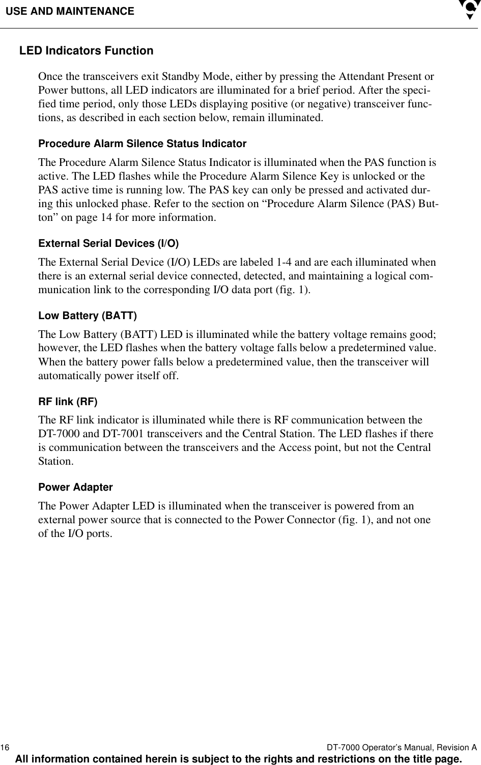 USE AND MAINTENANCE16  DT-7000 Operator’s Manual, Revision AAll information contained herein is subject to the rights and restrictions on the title page.LED Indicators FunctionOnce the transceivers exit Standby Mode, either by pressing the Attendant Present or Power buttons, all LED indicators are illuminated for a brief period. After the speci-fied time period, only those LEDs displaying positive (or negative) transceiver func-tions, as described in each section below, remain illuminated.Procedure Alarm Silence Status IndicatorThe Procedure Alarm Silence Status Indicator is illuminated when the PAS function is active. The LED flashes while the Procedure Alarm Silence Key is unlocked or the PAS active time is running low. The PAS key can only be pressed and activated dur-ing this unlocked phase. Refer to the section on “Procedure Alarm Silence (PAS) But-ton” on page 14 for more information.External Serial Devices (I/O)The External Serial Device (I/O) LEDs are labeled 1-4 and are each illuminated when there is an external serial device connected, detected, and maintaining a logical com-munication link to the corresponding I/O data port (fig. 1). Low Battery (BATT)The Low Battery (BATT) LED is illuminated while the battery voltage remains good; however, the LED flashes when the battery voltage falls below a predetermined value. When the battery power falls below a predetermined value, then the transceiver will automatically power itself off. RF link (RF)The RF link indicator is illuminated while there is RF communication between the DT-7000 and DT-7001 transceivers and the Central Station. The LED flashes if there is communication between the transceivers and the Access point, but not the Central Station.Power AdapterThe Power Adapter LED is illuminated when the transceiver is powered from an external power source that is connected to the Power Connector (fig. 1), and not one of the I/O ports.