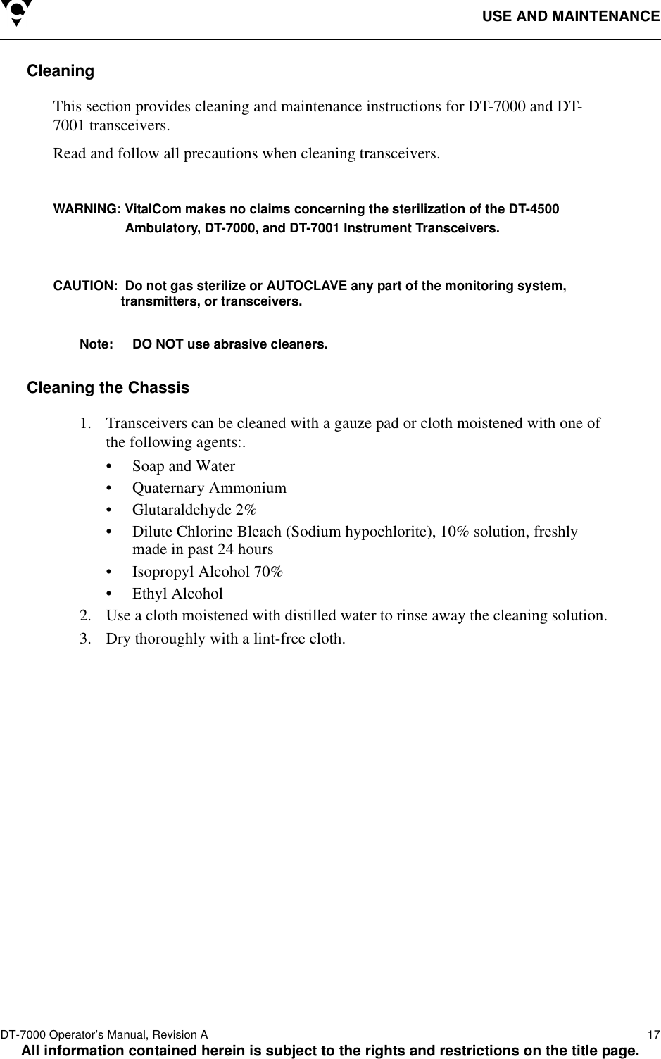 USE AND MAINTENANCEDT-7000 Operator’s Manual, Revision A   17All information contained herein is subject to the rights and restrictions on the title page.CleaningThis section provides cleaning and maintenance instructions for DT-7000 and DT-7001 transceivers.Read and follow all precautions when cleaning transceivers.WARNING: VitalCom makes no claims concerning the sterilization of the DT-4500 Ambulatory, DT-7000, and DT-7001 Instrument Transceivers.CAUTION:  Do not gas sterilize or AUTOCLAVE any part of the monitoring system,transmitters, or transceivers. Note: DO NOT use abrasive cleaners.Cleaning the Chassis1. Transceivers can be cleaned with a gauze pad or cloth moistened with one of the following agents:.• Soap and Water• Quaternary Ammonium• Glutaraldehyde 2%• Dilute Chlorine Bleach (Sodium hypochlorite), 10% solution, freshly made in past 24 hours• Isopropyl Alcohol 70%• Ethyl Alcohol2. Use a cloth moistened with distilled water to rinse away the cleaning solution.3. Dry thoroughly with a lint-free cloth.