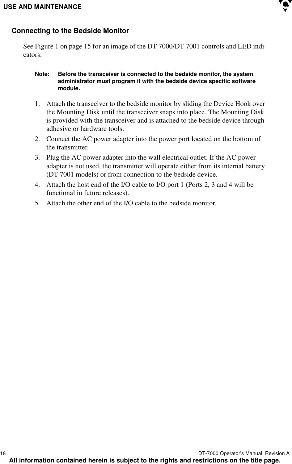 USE AND MAINTENANCE18  DT-7000 Operator’s Manual, Revision AAll information contained herein is subject to the rights and restrictions on the title page.Connecting to the Bedside MonitorSee Figure 1 on page 15 for an image of the DT-7000/DT-7001 controls and LED indi-cators.Note: Before the transceiver is connected to the bedside monitor, the system administrator must program it with the bedside device specific software module. 1. Attach the transceiver to the bedside monitor by sliding the Device Hook over the Mounting Disk until the transceiver snaps into place. The Mounting Disk is provided with the transceiver and is attached to the bedside device through adhesive or hardware tools. 2. Connect the AC power adapter into the power port located on the bottom of the transmitter.3. Plug the AC power adapter into the wall electrical outlet. If the AC power adapter is not used, the transmitter will operate either from its internal battery (DT-7001 models) or from connection to the bedside device.4. Attach the host end of the I/O cable to I/O port 1 (Ports 2, 3 and 4 will be functional in future releases). 5. Attach the other end of the I/O cable to the bedside monitor.