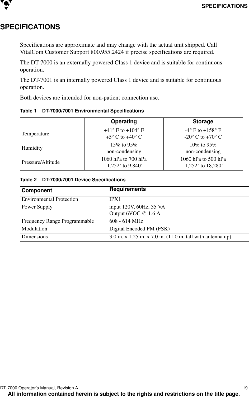 SPECIFICATIONSDT-7000 Operator’s Manual, Revision A   19All information contained herein is subject to the rights and restrictions on the title page.SPECIFICATIONSSpecifications are approximate and may change with the actual unit shipped. Call VitalCom Customer Support 800.955.2424 if precise specifications are required.The DT-7000 is an externally powered Class 1 device and is suitable for continuous operation.The DT-7001 is an internally powered Class 1 device and is suitable for continuous operation.Both devices are intended for non-patient connection use.Table 1    DT-7000/7001 Environmental SpecificationsTable 2    DT-7000/7001 Device SpecificationsOperating StorageTemperature +41° F to +104° F+5° C to +40° C -4° F to +158° F-20° C to +70° CHumidity 15% to 95%non-condensing 10% to 95%non-condensingPressure/Altitude 1060 hPa to 700 hPa-1,252’ to 9,840’ 1060 hPa to 500 hPa-1,252’ to 18,280’Component RequirementsEnvironmental Protection IPX1Power Supply input 120V, 60Hz, 35 VAOutput 6VOC @ 1.6 AFrequency Range Programmable 608 - 614 MHzModulation Digital Encoded FM (FSK)Dimensions 3.0 in. x 1.25 in. x 7.0 in. (11.0 in. tall with antenna up)