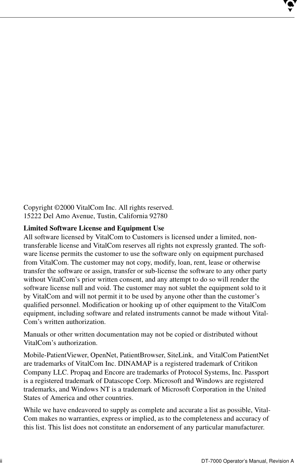 ii  DT-7000 Operator’s Manual, Revision ACopyright ©2000 VitalCom Inc. All rights reserved.15222 Del Amo Avenue, Tustin, California 92780Limited Software License and Equipment UseAll software licensed by VitalCom to Customers is licensed under a limited, non-transferable license and VitalCom reserves all rights not expressly granted. The soft-ware license permits the customer to use the software only on equipment purchased from VitalCom. The customer may not copy, modify, loan, rent, lease or otherwise transfer the software or assign, transfer or sub-license the software to any other party without VitalCom’s prior written consent, and any attempt to do so will render the software license null and void. The customer may not sublet the equipment sold to it by VitalCom and will not permit it to be used by anyone other than the customer’s qualified personnel. Modification or hooking up of other equipment to the VitalCom equipment, including software and related instruments cannot be made without Vital-Com’s written authorization.Manuals or other written documentation may not be copied or distributed without VitalCom’s authorization.Mobile-PatientViewer, OpenNet, PatientBrowser, SiteLink,  and VitalCom PatientNet are trademarks of VitalCom Inc. DINAMAP is a registered trademark of Critikon Company LLC. Propaq and Encore are trademarks of Protocol Systems, Inc. Passport is a registered trademark of Datascope Corp. Microsoft and Windows are registered trademarks, and Windows NT is a trademark of Microsoft Corporation in the United States of America and other countries. While we have endeavored to supply as complete and accurate a list as possible, Vital-Com makes no warranties, express or implied, as to the completeness and accuracy of this list. This list does not constitute an endorsement of any particular manufacturer.