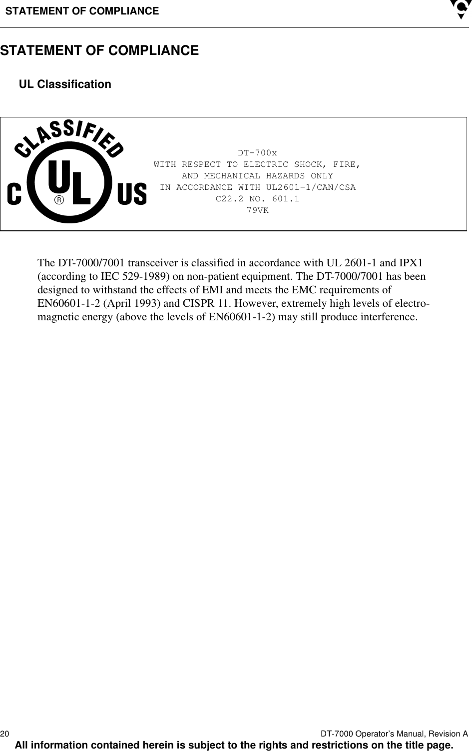 STATEMENT OF COMPLIANCE20  DT-7000 Operator’s Manual, Revision AAll information contained herein is subject to the rights and restrictions on the title page.STATEMENT OF COMPLIANCEUL ClassificationThe DT-7000/7001 transceiver is classified in accordance with UL 2601-1 and IPX1 (according to IEC 529-1989) on non-patient equipment. The DT-7000/7001 has been designed to withstand the effects of EMI and meets the EMC requirements of EN60601-1-2 (April 1993) and CISPR 11. However, extremely high levels of electro-magnetic energy (above the levels of EN60601-1-2) may still produce interference.DT-700xWITH RESPECT TO ELECTRIC SHOCK, FIRE,AND MECHANICAL HAZARDS ONLYIN ACCORDANCE WITH UL2601-1/CAN/CSAC22.2 NO. 601.179VK