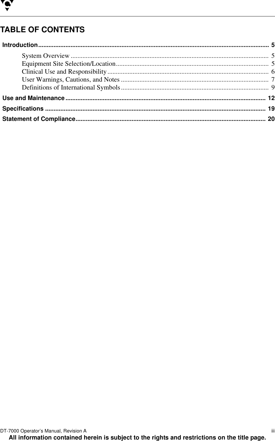 DT-7000 Operator’s Manual, Revision A   iiiAll information contained herein is subject to the rights and restrictions on the title page.TABLE OF CONTENTSIntroduction........................................................................................................................................ 5System Overview ...................................................................................................................... 5Equipment Site Selection/Location........................................................................................... 5Clinical Use and Responsibility................................................................................................ 6User Warnings, Cautions, and Notes ........................................................................................ 7Definitions of International Symbols........................................................................................ 9Use and Maintenance...................................................................................................................... 12Specifications .................................................................................................................................. 19Statement of Compliance................................................................................................................ 20