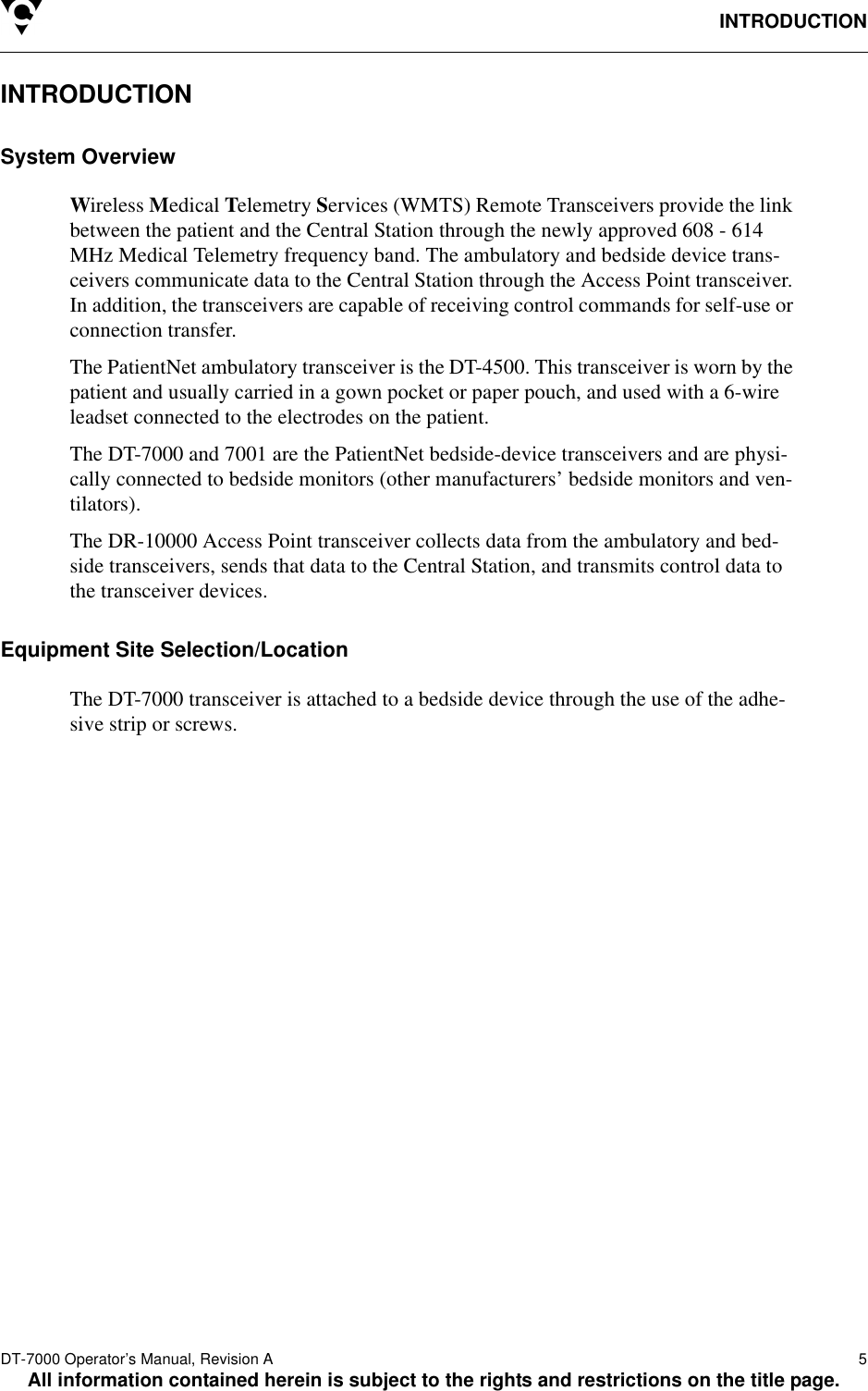 INTRODUCTIONDT-7000 Operator’s Manual, Revision A   5All information contained herein is subject to the rights and restrictions on the title page.INTRODUCTIONSystem OverviewWireless Medical Telemetry Services (WMTS) Remote Transceivers provide the link between the patient and the Central Station through the newly approved 608 - 614 MHz Medical Telemetry frequency band. The ambulatory and bedside device trans-ceivers communicate data to the Central Station through the Access Point transceiver. In addition, the transceivers are capable of receiving control commands for self-use or connection transfer. The PatientNet ambulatory transceiver is the DT-4500. This transceiver is worn by the patient and usually carried in a gown pocket or paper pouch, and used with a 6-wire leadset connected to the electrodes on the patient. The DT-7000 and 7001 are the PatientNet bedside-device transceivers and are physi-cally connected to bedside monitors (other manufacturers’ bedside monitors and ven-tilators).The DR-10000 Access Point transceiver collects data from the ambulatory and bed-side transceivers, sends that data to the Central Station, and transmits control data to the transceiver devices.Equipment Site Selection/LocationThe DT-7000 transceiver is attached to a bedside device through the use of the adhe-sive strip or screws. 