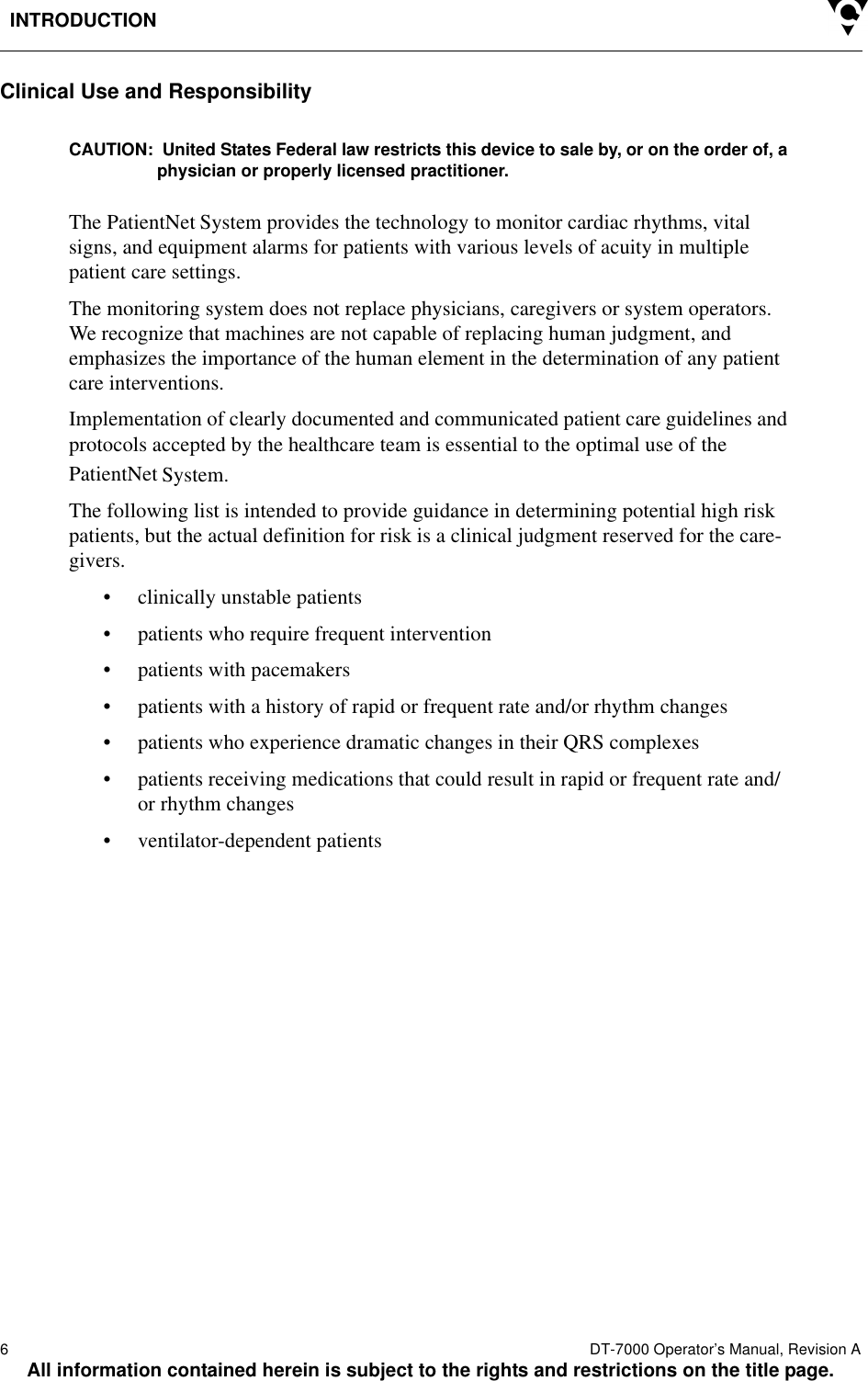 INTRODUCTION6  DT-7000 Operator’s Manual, Revision AAll information contained herein is subject to the rights and restrictions on the title page.Clinical Use and ResponsibilityCAUTION:  United States Federal law restricts this device to sale by, or on the order of, a physician or properly licensed practitioner.The PatientNet System provides the technology to monitor cardiac rhythms, vital signs, and equipment alarms for patients with various levels of acuity in multiple patient care settings.The monitoring system does not replace physicians, caregivers or system operators. We recognize that machines are not capable of replacing human judgment, and emphasizes the importance of the human element in the determination of any patient care interventions.Implementation of clearly documented and communicated patient care guidelines and protocols accepted by the healthcare team is essential to the optimal use of the PatientNet System. The following list is intended to provide guidance in determining potential high risk patients, but the actual definition for risk is a clinical judgment reserved for the care-givers.• clinically unstable patients• patients who require frequent intervention• patients with pacemakers• patients with a history of rapid or frequent rate and/or rhythm changes• patients who experience dramatic changes in their QRS complexes• patients receiving medications that could result in rapid or frequent rate and/or rhythm changes• ventilator-dependent patients