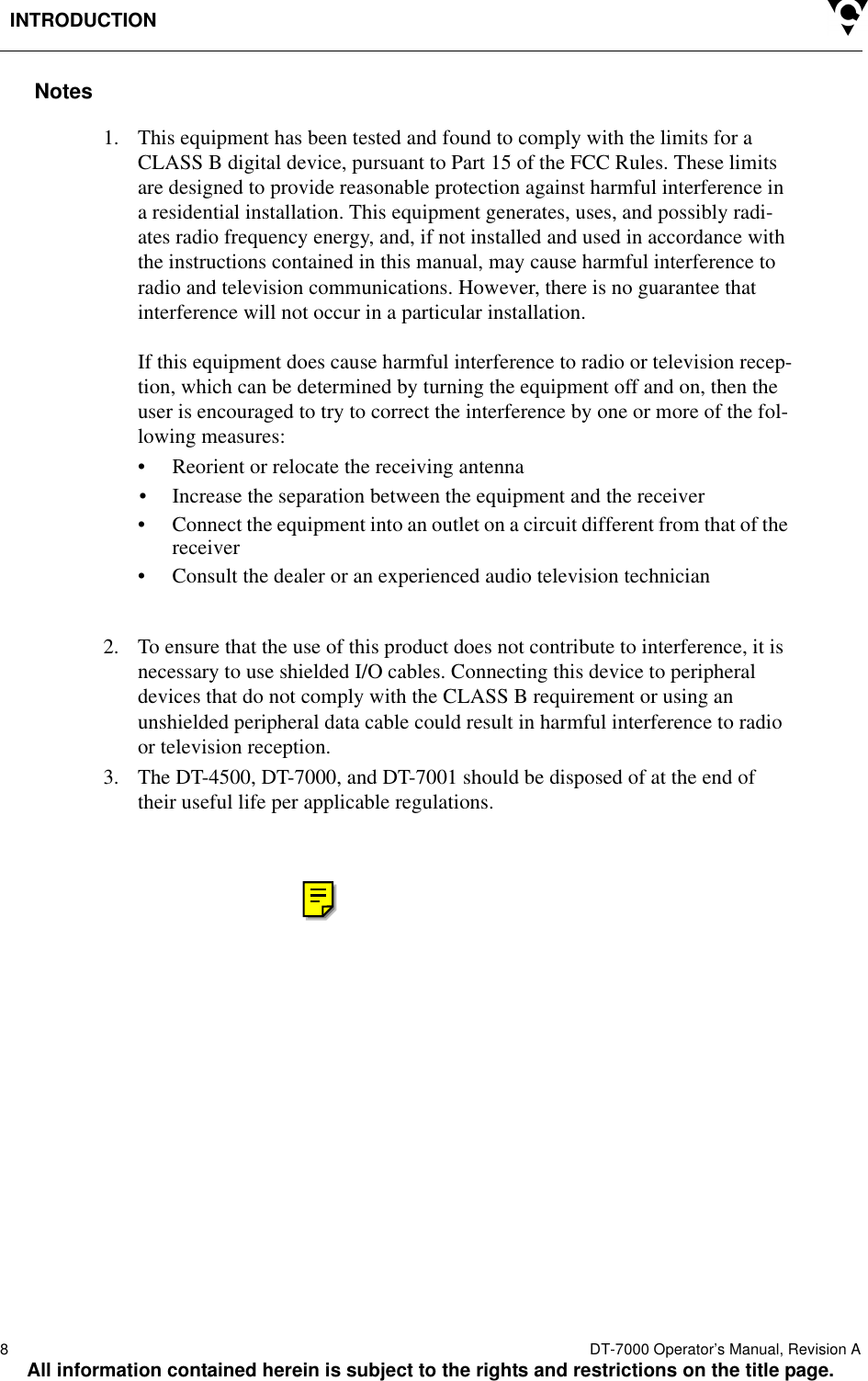 INTRODUCTION8  DT-7000 Operator’s Manual, Revision AAll information contained herein is subject to the rights and restrictions on the title page.Notes1. This equipment has been tested and found to comply with the limits for a CLASS B digital device, pursuant to Part 15 of the FCC Rules. These limits are designed to provide reasonable protection against harmful interference in a residential installation. This equipment generates, uses, and possibly radi-ates radio frequency energy, and, if not installed and used in accordance with the instructions contained in this manual, may cause harmful interference to radio and television communications. However, there is no guarantee that interference will not occur in a particular installation.If this equipment does cause harmful interference to radio or television recep-tion, which can be determined by turning the equipment off and on, then the user is encouraged to try to correct the interference by one or more of the fol-lowing measures:• Reorient or relocate the receiving antenna• Increase the separation between the equipment and the receiver• Connect the equipment into an outlet on a circuit different from that of the receiver• Consult the dealer or an experienced audio television technician2. To ensure that the use of this product does not contribute to interference, it is necessary to use shielded I/O cables. Connecting this device to peripheral devices that do not comply with the CLASS B requirement or using an unshielded peripheral data cable could result in harmful interference to radio or television reception.3. The DT-4500, DT-7000, and DT-7001 should be disposed of at the end of their useful life per applicable regulations.