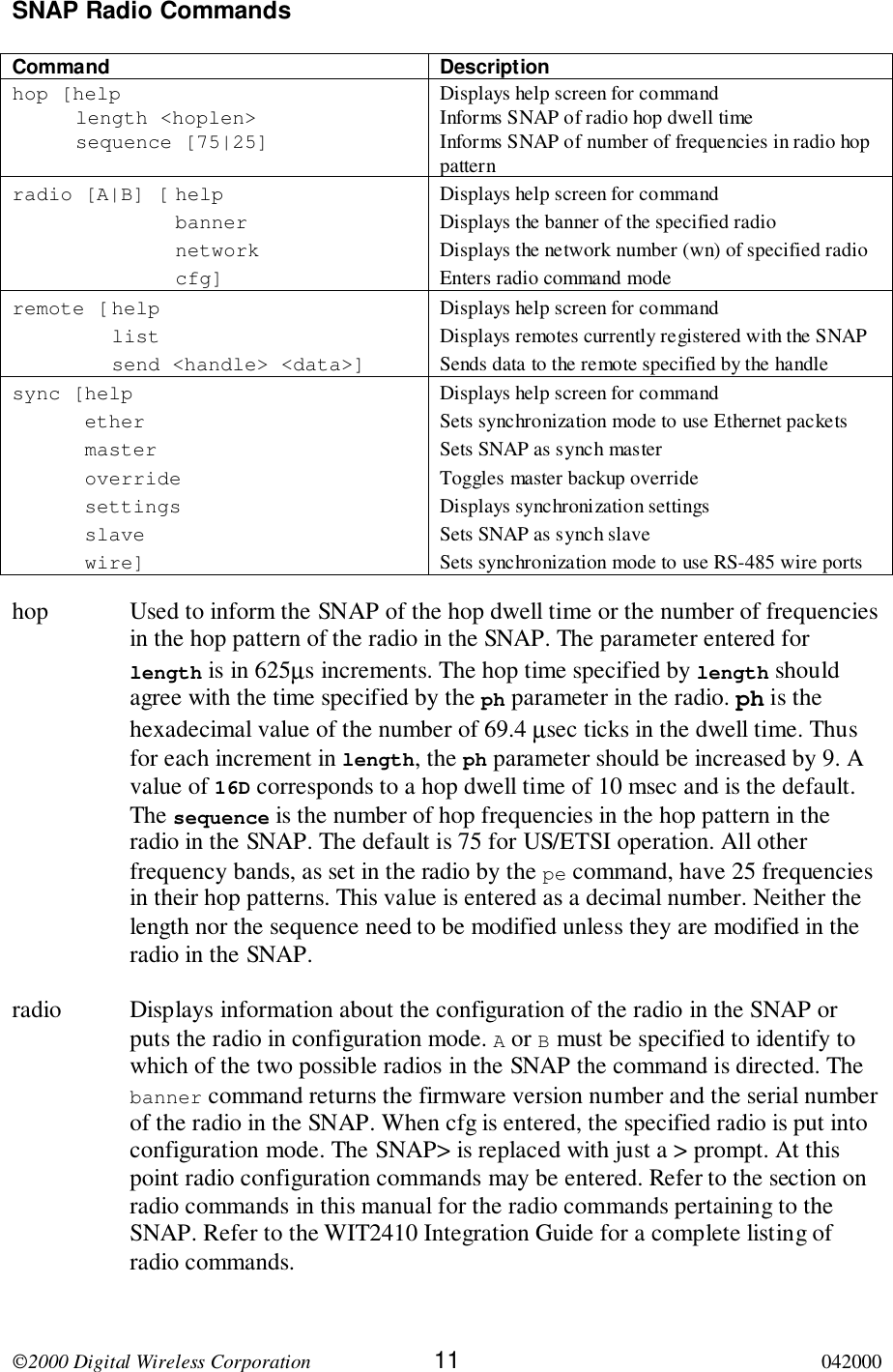 2000 Digital Wireless Corporation 11 042000SNAP Radio CommandsCommand Descriptionhop [helplength &lt;hoplen&gt;sequence [75|25]Displays help screen for commandInforms SNAP of radio hop dwell timeInforms SNAP of number of frequencies in radio hoppatternradio [A|B] [ helpbannernetworkcfg]Displays help screen for commandDisplays the banner of the specified radioDisplays the network number (wn) of specified radioEnters radio command moderemote [ helplistsend &lt;handle&gt; &lt;data&gt;]Displays help screen for commandDisplays remotes currently registered with the SNAPSends data to the remote specified by the handlesync [helpethermasteroverridesettingsslavewire]Displays help screen for commandSets synchronization mode to use Ethernet packetsSets SNAP as synch masterToggles master backup overrideDisplays synchronization settingsSets SNAP as synch slaveSets synchronization mode to use RS-485 wire portshop Used to inform the SNAP of the hop dwell time or the number of frequenciesin the hop pattern of the radio in the SNAP. The parameter entered forlength is in 625µs increments. The hop time specified by length shouldagree with the time specified by the ph parameter in the radio. ph is thehexadecimal value of the number of 69.4 µsec ticks in the dwell time. Thusfor each increment in length, the ph parameter should be increased by 9. Avalue of 16D corresponds to a hop dwell time of 10 msec and is the default.The sequence is the number of hop frequencies in the hop pattern in theradio in the SNAP. The default is 75 for US/ETSI operation. All otherfrequency bands, as set in the radio by the pe command, have 25 frequenciesin their hop patterns. This value is entered as a decimal number. Neither thelength nor the sequence need to be modified unless they are modified in theradio in the SNAP.radio Displays information about the configuration of the radio in the SNAP orputs the radio in configuration mode. A or B must be specified to identify towhich of the two possible radios in the SNAP the command is directed. Thebanner command returns the firmware version number and the serial numberof the radio in the SNAP. When cfg is entered, the specified radio is put intoconfiguration mode. The SNAP&gt; is replaced with just a &gt; prompt. At thispoint radio configuration commands may be entered. Refer to the section onradio commands in this manual for the radio commands pertaining to theSNAP. Refer to the WIT2410 Integration Guide for a complete listing ofradio commands.