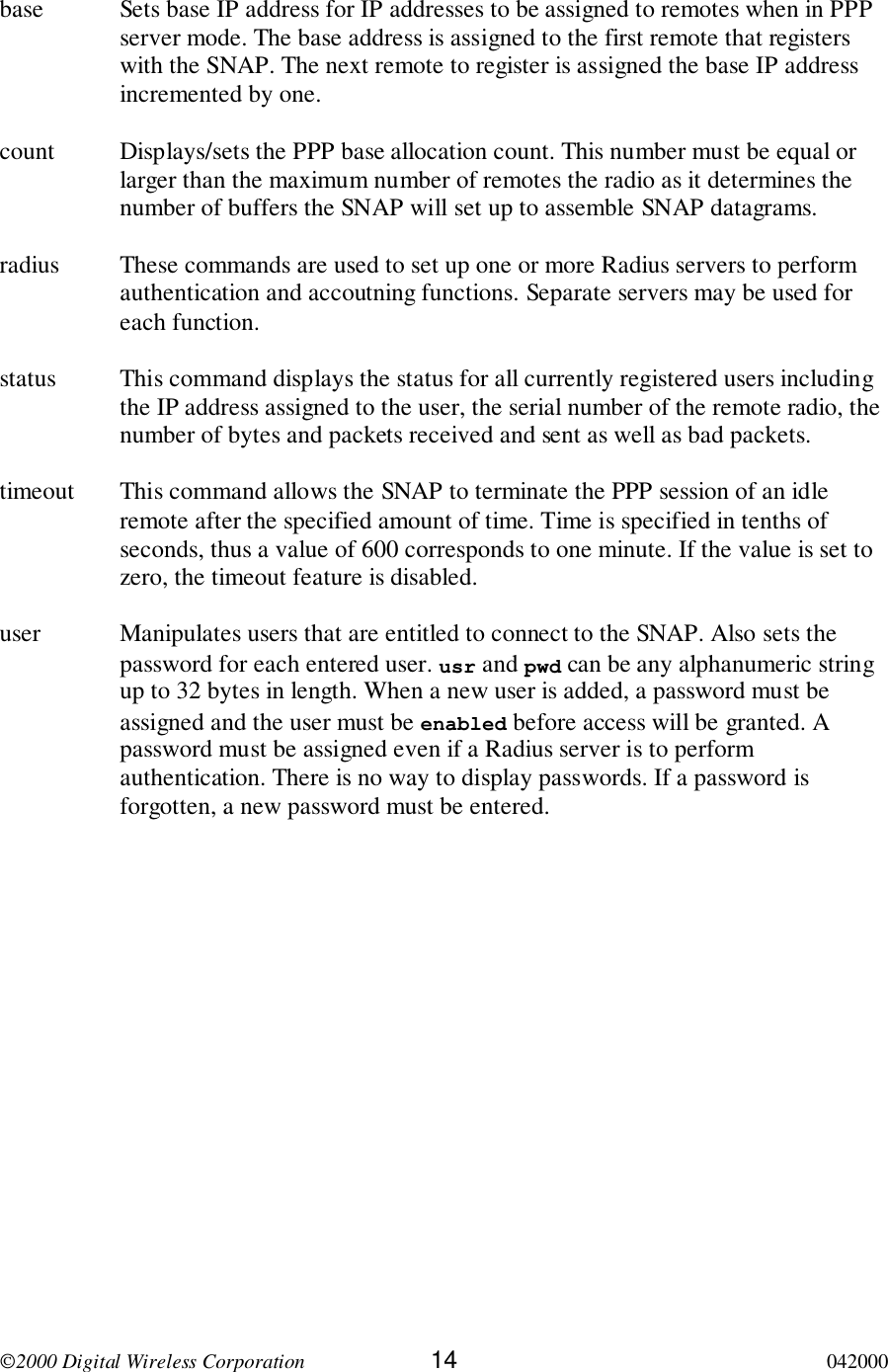 2000 Digital Wireless Corporation 14 042000base Sets base IP address for IP addresses to be assigned to remotes when in PPPserver mode. The base address is assigned to the first remote that registerswith the SNAP. The next remote to register is assigned the base IP addressincremented by one.count Displays/sets the PPP base allocation count. This number must be equal orlarger than the maximum number of remotes the radio as it determines thenumber of buffers the SNAP will set up to assemble SNAP datagrams.radius These commands are used to set up one or more Radius servers to performauthentication and accoutning functions. Separate servers may be used foreach function.status This command displays the status for all currently registered users includingthe IP address assigned to the user, the serial number of the remote radio, thenumber of bytes and packets received and sent as well as bad packets.timeout This command allows the SNAP to terminate the PPP session of an idleremote after the specified amount of time. Time is specified in tenths ofseconds, thus a value of 600 corresponds to one minute. If the value is set tozero, the timeout feature is disabled.user Manipulates users that are entitled to connect to the SNAP. Also sets thepassword for each entered user. usr and pwd can be any alphanumeric stringup to 32 bytes in length. When a new user is added, a password must beassigned and the user must be enabled before access will be granted. Apassword must be assigned even if a Radius server is to performauthentication. There is no way to display passwords. If a password isforgotten, a new password must be entered.