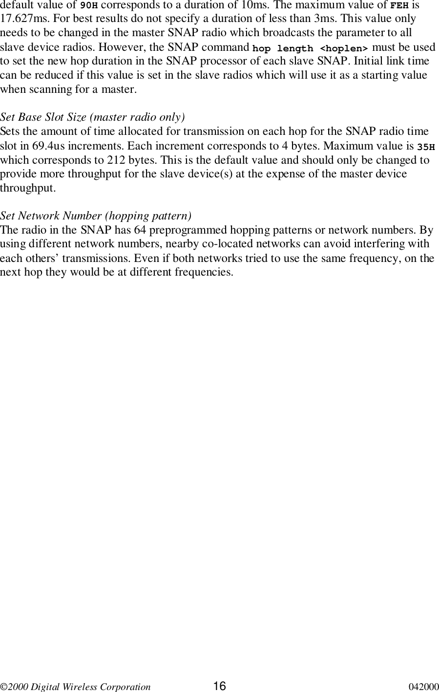 2000 Digital Wireless Corporation 16 042000default value of 90H corresponds to a duration of 10ms. The maximum value of FEH is17.627ms. For best results do not specify a duration of less than 3ms. This value onlyneeds to be changed in the master SNAP radio which broadcasts the parameter to allslave device radios. However, the SNAP command hop length &lt;hoplen&gt; must be usedto set the new hop duration in the SNAP processor of each slave SNAP. Initial link timecan be reduced if this value is set in the slave radios which will use it as a starting valuewhen scanning for a master.Set Base Slot Size (master radio only)Sets the amount of time allocated for transmission on each hop for the SNAP radio timeslot in 69.4us increments. Each increment corresponds to 4 bytes. Maximum value is 35Hwhich corresponds to 212 bytes. This is the default value and should only be changed toprovide more throughput for the slave device(s) at the expense of the master devicethroughput.Set Network Number (hopping pattern)The radio in the SNAP has 64 preprogrammed hopping patterns or network numbers. Byusing different network numbers, nearby co-located networks can avoid interfering witheach others’ transmissions. Even if both networks tried to use the same frequency, on thenext hop they would be at different frequencies.