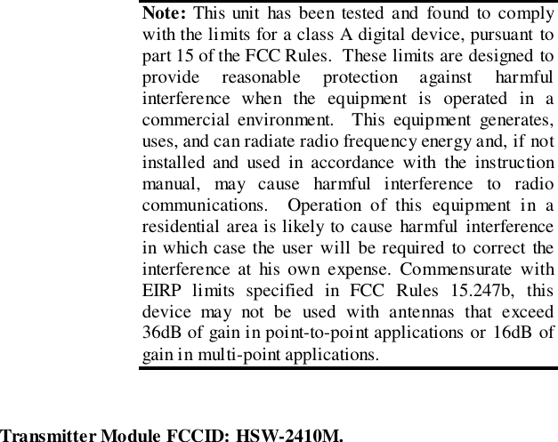 Transmitter Module FCCID: HSW-2410M.Note: This unit has been tested and found to complywith the limits for a class A digital device, pursuant topart 15 of the FCC Rules.  These limits are designed toprovide reasonable protection against harmfulinterference when the equipment is operated in acommercial environment.  This equipment generates,uses, and can radiate radio frequency energy and, if notinstalled and used in accordance with the instructionmanual, may cause harmful interference to radiocommunications.  Operation of this equipment in aresidential area is likely to cause harmful interferencein which case the user will be required to correct theinterference at his own expense. Commensurate withEIRP limits specified in FCC Rules 15.247b, thisdevice may not be used with antennas that exceed36dB of gain in point-to-point applications or 16dB ofgain in multi-point applications.