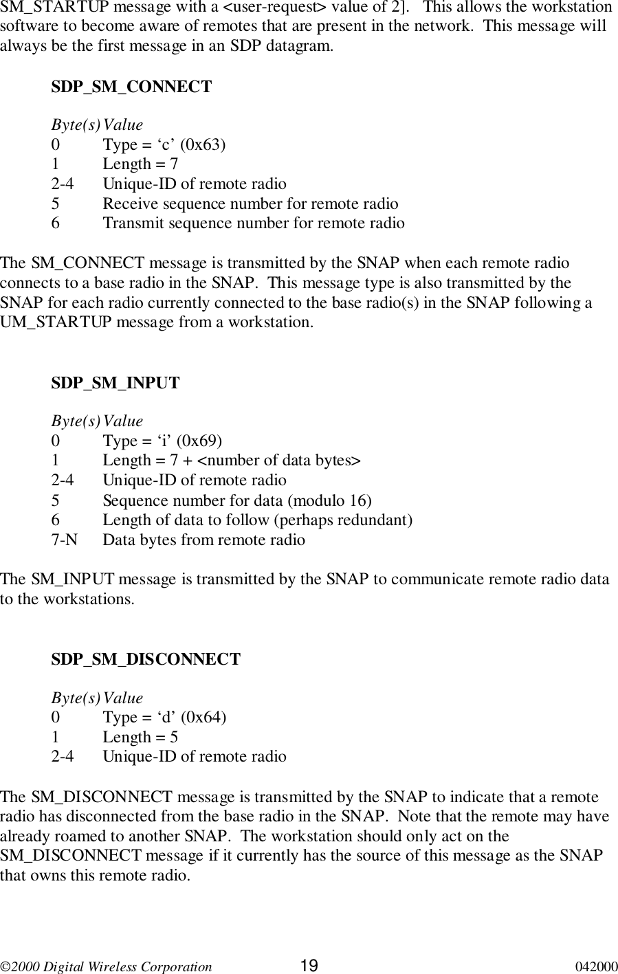 2000 Digital Wireless Corporation 19 042000SM_STARTUP message with a &lt;user-request&gt; value of 2].   This allows the workstationsoftware to become aware of remotes that are present in the network.  This message willalways be the first message in an SDP datagram.SDP_SM_CONNECTByte(s)Value0 Type = ‘c’ (0x63)1 Length = 72-4 Unique-ID of remote radio5 Receive sequence number for remote radio6 Transmit sequence number for remote radioThe SM_CONNECT message is transmitted by the SNAP when each remote radioconnects to a base radio in the SNAP.  This message type is also transmitted by theSNAP for each radio currently connected to the base radio(s) in the SNAP following aUM_STARTUP message from a workstation.SDP_SM_INPUTByte(s)Value0 Type = ‘i’ (0x69)1 Length = 7 + &lt;number of data bytes&gt;2-4 Unique-ID of remote radio5 Sequence number for data (modulo 16)6 Length of data to follow (perhaps redundant)7-N Data bytes from remote radioThe SM_INPUT message is transmitted by the SNAP to communicate remote radio datato the workstations.SDP_SM_DISCONNECTByte(s)Value0 Type = ‘d’ (0x64)1 Length = 52-4 Unique-ID of remote radioThe SM_DISCONNECT message is transmitted by the SNAP to indicate that a remoteradio has disconnected from the base radio in the SNAP.  Note that the remote may havealready roamed to another SNAP.  The workstation should only act on theSM_DISCONNECT message if it currently has the source of this message as the SNAPthat owns this remote radio.