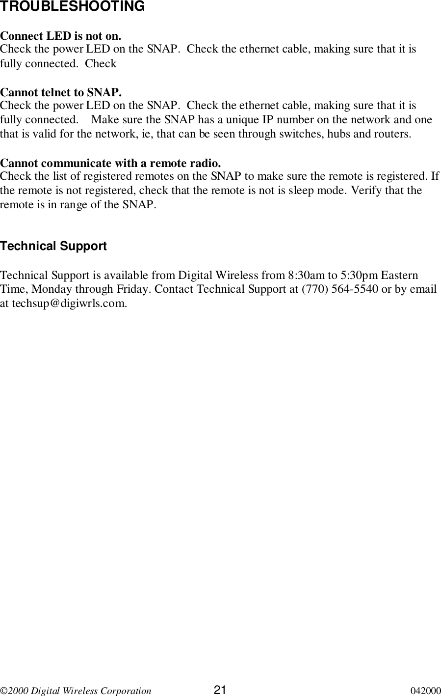 2000 Digital Wireless Corporation 21 042000TROUBLESHOOTINGConnect LED is not on.Check the power LED on the SNAP.  Check the ethernet cable, making sure that it isfully connected.  CheckCannot telnet to SNAP.Check the power LED on the SNAP.  Check the ethernet cable, making sure that it isfully connected.    Make sure the SNAP has a unique IP number on the network and onethat is valid for the network, ie, that can be seen through switches, hubs and routers.Cannot communicate with a remote radio.Check the list of registered remotes on the SNAP to make sure the remote is registered. Ifthe remote is not registered, check that the remote is not is sleep mode. Verify that theremote is in range of the SNAP.Technical SupportTechnical Support is available from Digital Wireless from 8:30am to 5:30pm EasternTime, Monday through Friday. Contact Technical Support at (770) 564-5540 or by emailat techsup@digiwrls.com.