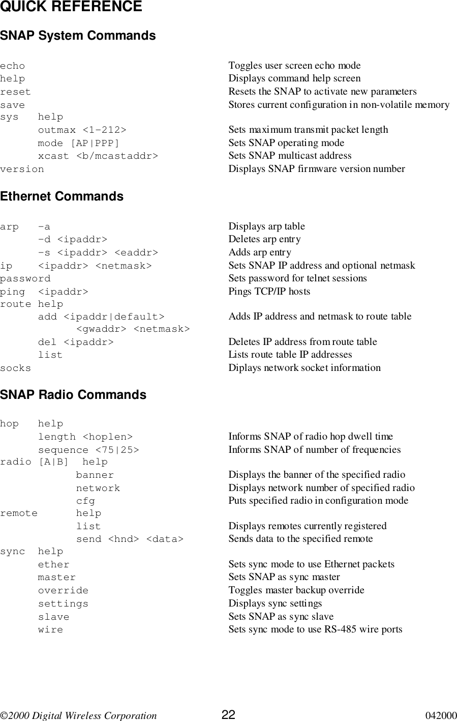 2000 Digital Wireless Corporation 22 042000QUICK REFERENCESNAP System Commandsecho Toggles user screen echo modehelp Displays command help screenreset Resets the SNAP to activate new parameterssave Stores current configuration in non-volatile memorysys helpoutmax &lt;1-212&gt; Sets maximum transmit packet lengthmode [AP|PPP] Sets SNAP operating modexcast &lt;b/mcastaddr&gt; Sets SNAP multicast addressversion Displays SNAP firmware version numberEthernet Commandsarp -a Displays arp table-d &lt;ipaddr&gt; Deletes arp entry-s &lt;ipaddr&gt; &lt;eaddr&gt; Adds arp entryip &lt;ipaddr&gt; &lt;netmask&gt; Sets SNAP IP address and optional netmaskpassword Sets password for telnet sessionsping &lt;ipaddr&gt; Pings TCP/IP hostsroute helpadd &lt;ipaddr|default&gt;  Adds IP address and netmask to route table&lt;gwaddr&gt; &lt;netmask&gt;del &lt;ipaddr&gt; Deletes IP address from route tablelist Lists route table IP addressessocks Diplays network socket informationSNAP Radio Commandshop helplength &lt;hoplen&gt; Informs SNAP of radio hop dwell timesequence &lt;75|25&gt; Informs SNAP of number of frequenciesradio [A|B]  helpbanner Displays the banner of the specified radionetwork Displays network number of specified radiocfg Puts specified radio in configuration moderemote helplist Displays remotes currently registeredsend &lt;hnd&gt; &lt;data&gt; Sends data to the specified remotesync helpether Sets sync mode to use Ethernet packetsmaster Sets SNAP as sync masteroverride Toggles master backup overridesettings Displays sync settingsslave Sets SNAP as sync slavewire Sets sync mode to use RS-485 wire ports