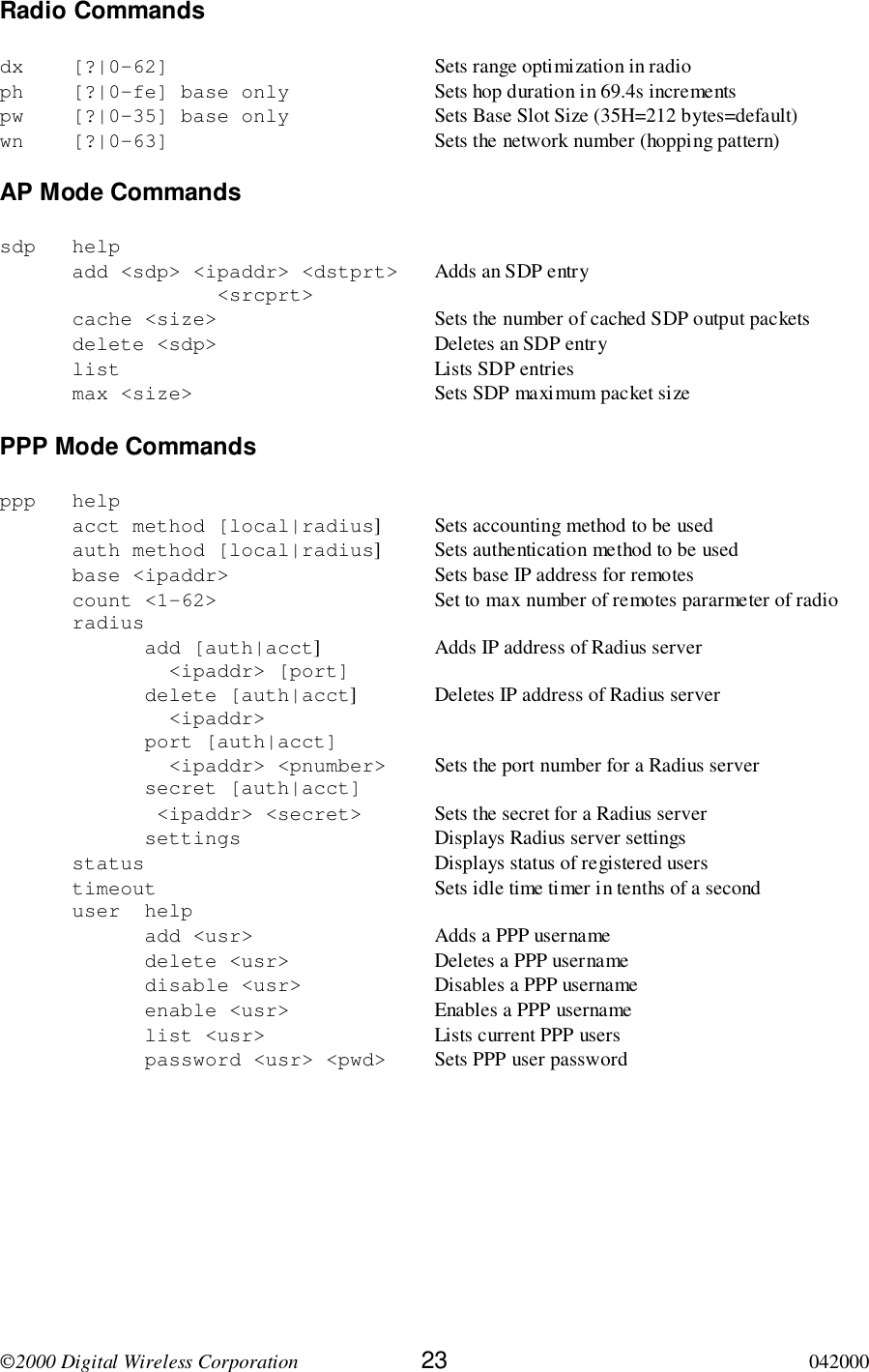 2000 Digital Wireless Corporation 23 042000Radio Commandsdx [?|0-62] Sets range optimization in radioph [?|0-fe] base only Sets hop duration in 69.4s incrementspw [?|0-35] base only Sets Base Slot Size (35H=212 bytes=default)wn [?|0-63] Sets the network number (hopping pattern)AP Mode Commandssdp helpadd &lt;sdp&gt; &lt;ipaddr&gt; &lt;dstprt&gt; Adds an SDP entry&lt;srcprt&gt;cache &lt;size&gt; Sets the number of cached SDP output packetsdelete &lt;sdp&gt; Deletes an SDP entrylist Lists SDP entriesmax &lt;size&gt; Sets SDP maximum packet sizePPP Mode Commandsppp helpacct method [local|radius] Sets accounting method to be usedauth method [local|radius] Sets authentication method to be usedbase &lt;ipaddr&gt; Sets base IP address for remotescount &lt;1-62&gt; Set to max number of remotes pararmeter of radioradiusadd [auth|acct] Adds IP address of Radius server  &lt;ipaddr&gt; [port]delete [auth|acct] Deletes IP address of Radius server  &lt;ipaddr&gt;port [auth|acct]  &lt;ipaddr&gt; &lt;pnumber&gt; Sets the port number for a Radius serversecret [auth|acct] &lt;ipaddr&gt; &lt;secret&gt; Sets the secret for a Radius serversettings Displays Radius server settingsstatus Displays status of registered userstimeout Sets idle time timer in tenths of a seconduser helpadd &lt;usr&gt; Adds a PPP usernamedelete &lt;usr&gt; Deletes a PPP usernamedisable &lt;usr&gt; Disables a PPP usernameenable &lt;usr&gt; Enables a PPP usernamelist &lt;usr&gt; Lists current PPP userspassword &lt;usr&gt; &lt;pwd&gt; Sets PPP user password