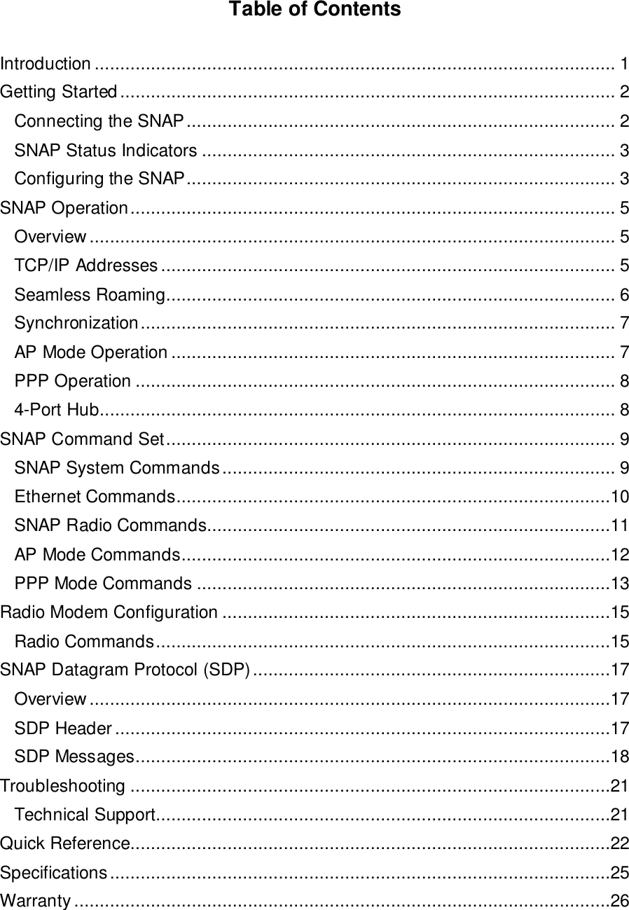 Table of ContentsIntroduction ...................................................................................................... 1Getting Started................................................................................................. 2Connecting the SNAP.................................................................................... 2SNAP Status Indicators ................................................................................. 3Configuring the SNAP.................................................................................... 3SNAP Operation............................................................................................... 5Overview....................................................................................................... 5TCP/IP Addresses ......................................................................................... 5Seamless Roaming........................................................................................ 6Synchronization............................................................................................. 7AP Mode Operation ....................................................................................... 7PPP Operation .............................................................................................. 84-Port Hub..................................................................................................... 8SNAP Command Set........................................................................................ 9SNAP System Commands............................................................................. 9Ethernet Commands.....................................................................................10SNAP Radio Commands...............................................................................11AP Mode Commands....................................................................................12PPP Mode Commands .................................................................................13Radio Modem Configuration ............................................................................15Radio Commands.........................................................................................15SNAP Datagram Protocol (SDP)......................................................................17Overview......................................................................................................17SDP Header.................................................................................................17SDP Messages.............................................................................................18Troubleshooting ..............................................................................................21Technical Support.........................................................................................21Quick Reference..............................................................................................22Specifications..................................................................................................25Warranty .........................................................................................................26