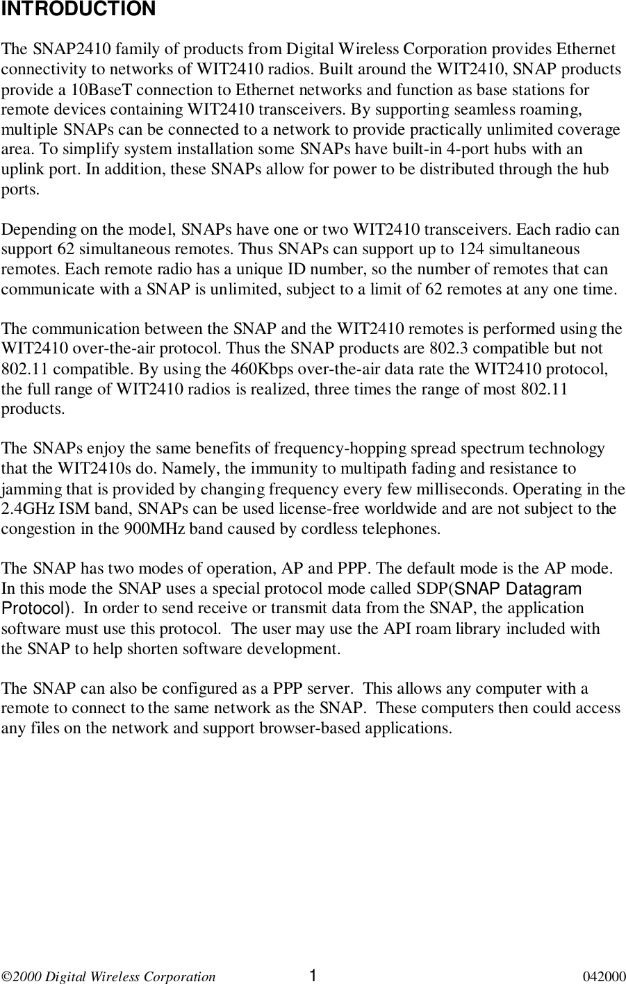 2000 Digital Wireless Corporation 1042000INTRODUCTIONThe SNAP2410 family of products from Digital Wireless Corporation provides Ethernetconnectivity to networks of WIT2410 radios. Built around the WIT2410, SNAP productsprovide a 10BaseT connection to Ethernet networks and function as base stations forremote devices containing WIT2410 transceivers. By supporting seamless roaming,multiple SNAPs can be connected to a network to provide practically unlimited coveragearea. To simplify system installation some SNAPs have built-in 4-port hubs with anuplink port. In addition, these SNAPs allow for power to be distributed through the hubports.Depending on the model, SNAPs have one or two WIT2410 transceivers. Each radio cansupport 62 simultaneous remotes. Thus SNAPs can support up to 124 simultaneousremotes. Each remote radio has a unique ID number, so the number of remotes that cancommunicate with a SNAP is unlimited, subject to a limit of 62 remotes at any one time.The communication between the SNAP and the WIT2410 remotes is performed using theWIT2410 over-the-air protocol. Thus the SNAP products are 802.3 compatible but not802.11 compatible. By using the 460Kbps over-the-air data rate the WIT2410 protocol,the full range of WIT2410 radios is realized, three times the range of most 802.11products.The SNAPs enjoy the same benefits of frequency-hopping spread spectrum technologythat the WIT2410s do. Namely, the immunity to multipath fading and resistance tojamming that is provided by changing frequency every few milliseconds. Operating in the2.4GHz ISM band, SNAPs can be used license-free worldwide and are not subject to thecongestion in the 900MHz band caused by cordless telephones.The SNAP has two modes of operation, AP and PPP. The default mode is the AP mode.In this mode the SNAP uses a special protocol mode called SDP(SNAP DatagramProtocol).  In order to send receive or transmit data from the SNAP, the applicationsoftware must use this protocol.  The user may use the API roam library included withthe SNAP to help shorten software development.The SNAP can also be configured as a PPP server.  This allows any computer with aremote to connect to the same network as the SNAP.  These computers then could accessany files on the network and support browser-based applications.