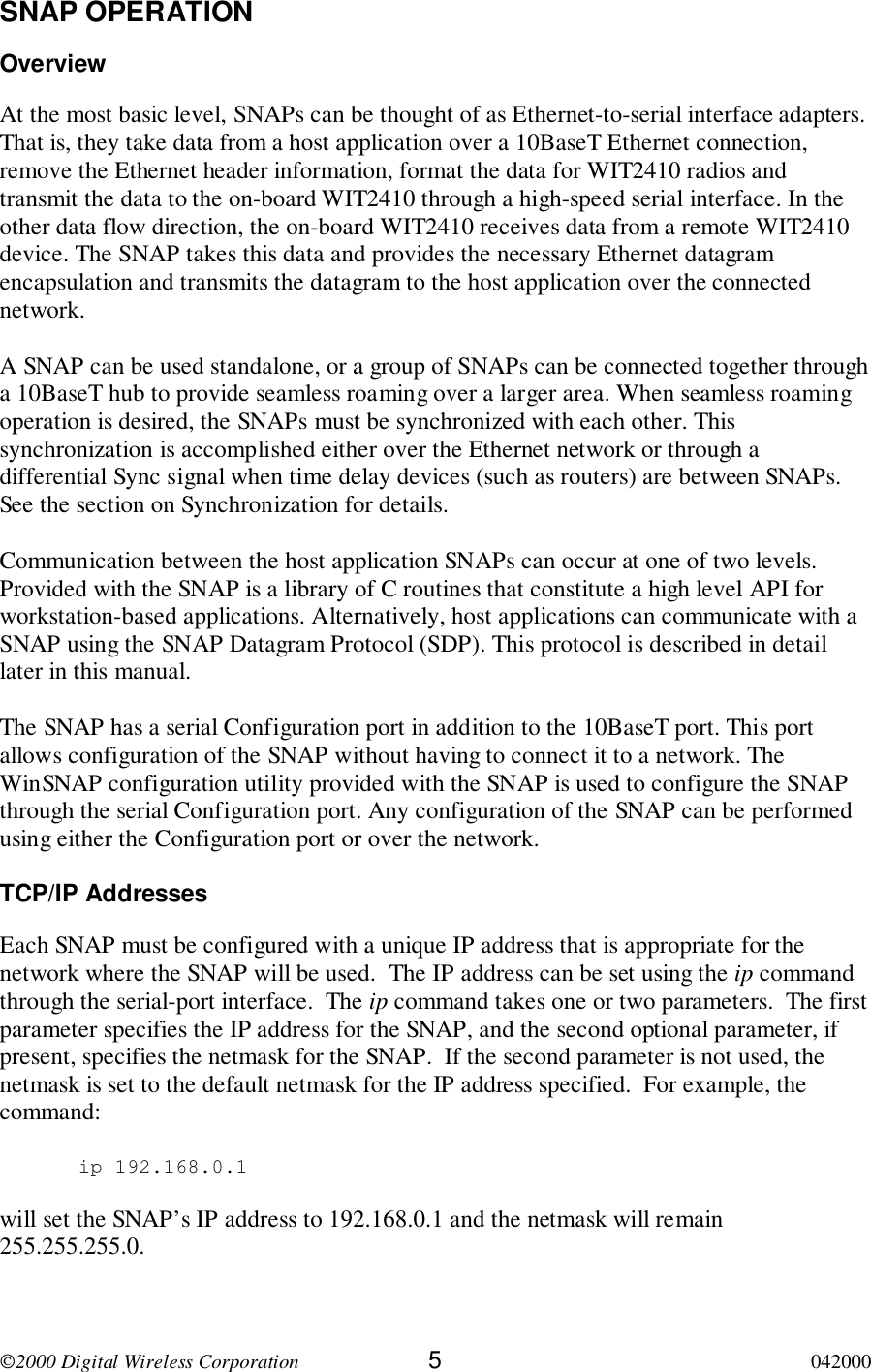 2000 Digital Wireless Corporation 5042000SNAP OPERATIONOverviewAt the most basic level, SNAPs can be thought of as Ethernet-to-serial interface adapters.That is, they take data from a host application over a 10BaseT Ethernet connection,remove the Ethernet header information, format the data for WIT2410 radios andtransmit the data to the on-board WIT2410 through a high-speed serial interface. In theother data flow direction, the on-board WIT2410 receives data from a remote WIT2410device. The SNAP takes this data and provides the necessary Ethernet datagramencapsulation and transmits the datagram to the host application over the connectednetwork.A SNAP can be used standalone, or a group of SNAPs can be connected together througha 10BaseT hub to provide seamless roaming over a larger area. When seamless roamingoperation is desired, the SNAPs must be synchronized with each other. Thissynchronization is accomplished either over the Ethernet network or through adifferential Sync signal when time delay devices (such as routers) are between SNAPs.See the section on Synchronization for details.Communication between the host application SNAPs can occur at one of two levels.Provided with the SNAP is a library of C routines that constitute a high level API forworkstation-based applications. Alternatively, host applications can communicate with aSNAP using the SNAP Datagram Protocol (SDP). This protocol is described in detaillater in this manual.The SNAP has a serial Configuration port in addition to the 10BaseT port. This portallows configuration of the SNAP without having to connect it to a network. TheWinSNAP configuration utility provided with the SNAP is used to configure the SNAPthrough the serial Configuration port. Any configuration of the SNAP can be performedusing either the Configuration port or over the network.TCP/IP AddressesEach SNAP must be configured with a unique IP address that is appropriate for thenetwork where the SNAP will be used.  The IP address can be set using the ip commandthrough the serial-port interface.  The ip command takes one or two parameters.  The firstparameter specifies the IP address for the SNAP, and the second optional parameter, ifpresent, specifies the netmask for the SNAP.  If the second parameter is not used, thenetmask is set to the default netmask for the IP address specified.  For example, thecommand: ip 192.168.0.1will set the SNAP’s IP address to 192.168.0.1 and the netmask will remain255.255.255.0.