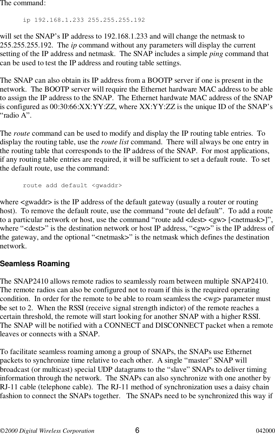 2000 Digital Wireless Corporation 6042000The command:ip 192.168.1.233 255.255.255.192will set the SNAP’s IP address to 192.168.1.233 and will change the netmask to255.255.255.192.  The ip command without any parameters will display the currentsetting of the IP address and netmask.  The SNAP includes a simple ping command thatcan be used to test the IP address and routing table settings.The SNAP can also obtain its IP address from a BOOTP server if one is present in thenetwork.  The BOOTP server will require the Ethernet hardware MAC address to be ableto assign the IP address to the SNAP.  The Ethernet hardwate MAC address of the SNAPis configured as 00:30:66:XX:YY:ZZ, where XX:YY:ZZ is the unique ID of the SNAP’s“radio A”.The route command can be used to modify and display the IP routing table entries.  Todisplay the routing table, use the route list command.  There will always be one entry inthe routing table that corresponds to the IP address of the SNAP.  For most applications,if any routing table entries are required, it will be sufficient to set a default route.  To setthe default route, use the command:route add default &lt;gwaddr&gt;where &lt;gwaddr&gt; is the IP address of the default gateway (usually a router or routinghost).  To remove the default route, use the command “route del default”.  To add a routeto a particular network or host, use the command “route add &lt;dest&gt; &lt;gw&gt; [&lt;netmask&gt;]”,where “&lt;dest&gt;” is the destination network or host IP address, “&lt;gw&gt;” is the IP address ofthe gateway, and the optional “&lt;netmask&gt;” is the netmask which defines the destinationnetwork.Seamless RoamingThe SNAP2410 allows remote radios to seamlessly roam between multiple SNAP2410.The remote radios can also be configured not to roam if this is the required operatingcondition.  In order for the remote to be able to roam seamless the &lt;wg&gt; parameter mustbe set to 2.  When the RSSI (receive signal strength indictor) of the remote reaches acertain threshold, the remote will start looking for another SNAP with a higher RSSI.The SNAP will be notified with a CONNECT and DISCONNECT packet when a remoteleaves or connects with a SNAP.To facilitate seamless roaming among a group of SNAPs, the SNAPs use Ethernetpackets to synchronize time relative to each other.  A single “master” SNAP willbroadcast (or multicast) special UDP datagrams to the “slave” SNAPs to deliver timinginformation through the network.  The SNAPs can also synchronize with one another byRJ-11 cable (telephone cable).  The RJ-11 method of synchronization uses a daisy chainfashion to connect the SNAPs together.   The SNAPs need to be synchronized this way if