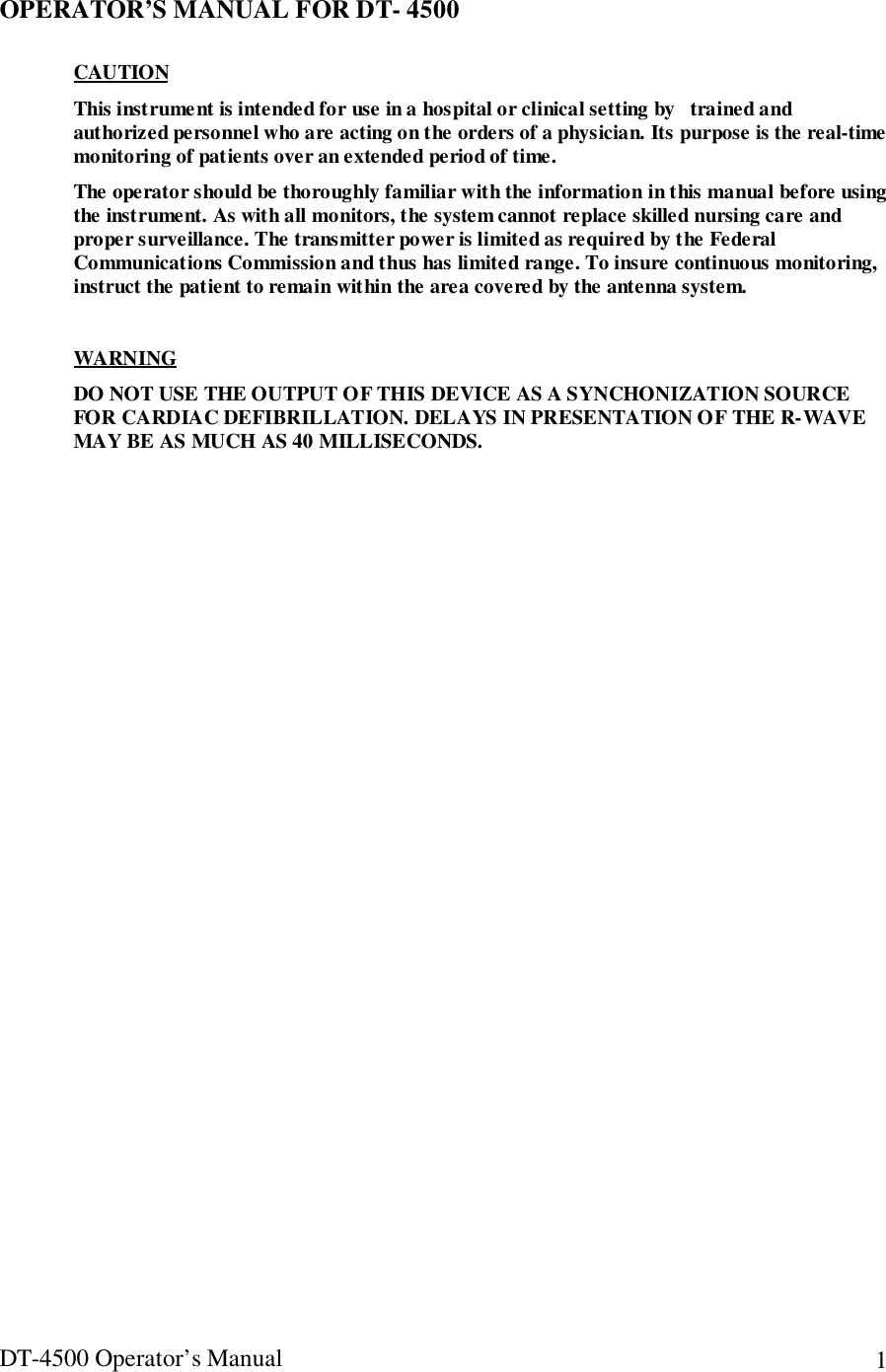 DT-4500 Operator’s Manual 1OPERATOR’S MANUAL FOR DT- 4500CAUTIONThis instrument is intended for use in a hospital or clinical setting by   trained andauthorized personnel who are acting on the orders of a physician. Its purpose is the real-timemonitoring of patients over an extended period of time.The operator should be thoroughly familiar with the information in this manual before usingthe instrument. As with all monitors, the system cannot replace skilled nursing care andproper surveillance. The transmitter power is limited as required by the FederalCommunications Commission and thus has limited range. To insure continuous monitoring,instruct the patient to remain within the area covered by the antenna system.WARNINGDO NOT USE THE OUTPUT OF THIS DEVICE AS A SYNCHONIZATION SOURCEFOR CARDIAC DEFIBRILLATION. DELAYS IN PRESENTATION OF THE R-WAVEMAY BE AS MUCH AS 40 MILLISECONDS.