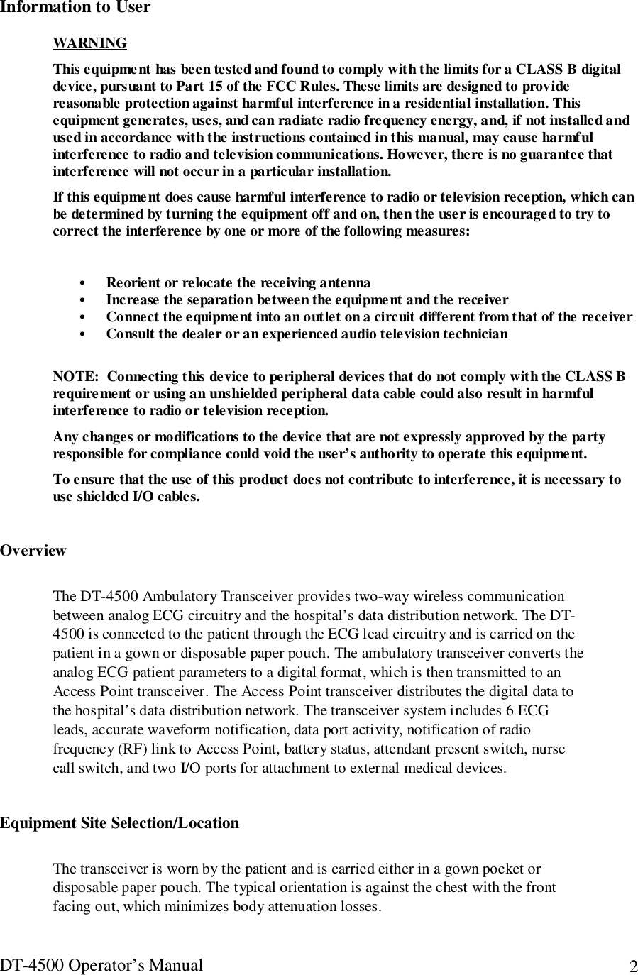 DT-4500 Operator’s Manual 2Information to UserWARNINGThis equipment has been tested and found to comply with the limits for a CLASS B digitaldevice, pursuant to Part 15 of the FCC Rules. These limits are designed to providereasonable protection against harmful interference in a residential installation. Thisequipment generates, uses, and can radiate radio frequency energy, and, if not installed andused in accordance with the instructions contained in this manual, may cause harmfulinterference to radio and television communications. However, there is no guarantee thatinterference will not occur in a particular installation.If this equipment does cause harmful interference to radio or television reception, which canbe determined by turning the equipment off and on, then the user is encouraged to try tocorrect the interference by one or more of the following measures:• Reorient or relocate the receiving antenna• Increase the separation between the equipment and the receiver• Connect the equipment into an outlet on a circuit different from that of the receiver• Consult the dealer or an experienced audio television technicianNOTE:  Connecting this device to peripheral devices that do not comply with the CLASS Brequirement or using an unshielded peripheral data cable could also result in harmfulinterference to radio or television reception.Any changes or modifications to the device that are not expressly approved by the partyresponsible for compliance could void the user’s authority to operate this equipment.To ensure that the use of this product does not contribute to interference, it is necessary touse shielded I/O cables.OverviewThe DT-4500 Ambulatory Transceiver provides two-way wireless communicationbetween analog ECG circuitry and the hospital’s data distribution network. The DT-4500 is connected to the patient through the ECG lead circuitry and is carried on thepatient in a gown or disposable paper pouch. The ambulatory transceiver converts theanalog ECG patient parameters to a digital format, which is then transmitted to anAccess Point transceiver. The Access Point transceiver distributes the digital data tothe hospital’s data distribution network. The transceiver system includes 6 ECGleads, accurate waveform notification, data port activity, notification of radiofrequency (RF) link to Access Point, battery status, attendant present switch, nursecall switch, and two I/O ports for attachment to external medical devices.Equipment Site Selection/LocationThe transceiver is worn by the patient and is carried either in a gown pocket ordisposable paper pouch. The typical orientation is against the chest with the frontfacing out, which minimizes body attenuation losses.