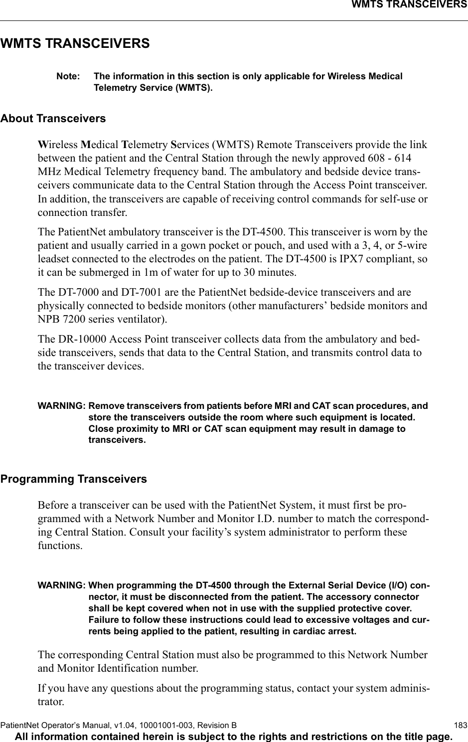 WMTS TRANSCEIVERSPatientNet Operator’s Manual, v1.04, 10001001-003, Revision B  183All information contained herein is subject to the rights and restrictions on the title page.WMTS TRANSCEIVERSNote: The information in this section is only applicable for Wireless Medical Telemetry Service (WMTS).About TransceiversWireless Medical Telemetry Services (WMTS) Remote Transceivers provide the link between the patient and the Central Station through the newly approved 608 - 614 MHz Medical Telemetry frequency band. The ambulatory and bedside device trans-ceivers communicate data to the Central Station through the Access Point transceiver. In addition, the transceivers are capable of receiving control commands for self-use or connection transfer. The PatientNet ambulatory transceiver is the DT-4500. This transceiver is worn by the patient and usually carried in a gown pocket or pouch, and used with a 3, 4, or 5-wire leadset connected to the electrodes on the patient. The DT-4500 is IPX7 compliant, so it can be submerged in 1m of water for up to 30 minutes.The DT-7000 and DT-7001 are the PatientNet bedside-device transceivers and are physically connected to bedside monitors (other manufacturers’ bedside monitors and NPB 7200 series ventilator).The DR-10000 Access Point transceiver collects data from the ambulatory and bed-side transceivers, sends that data to the Central Station, and transmits control data to the transceiver devices.WARNING: Remove transceivers from patients before MRI and CAT scan procedures, and store the transceivers outside the room where such equipment is located. Close proximity to MRI or CAT scan equipment may result in damage to transceivers.Programming TransceiversBefore a transceiver can be used with the PatientNet System, it must first be pro-grammed with a Network Number and Monitor I.D. number to match the correspond-ing Central Station. Consult your facility’s system administrator to perform these functions.WARNING: When programming the DT-4500 through the External Serial Device (I/O) con-nector, it must be disconnected from the patient. The accessory connector shall be kept covered when not in use with the supplied protective cover. Failure to follow these instructions could lead to excessive voltages and cur-rents being applied to the patient, resulting in cardiac arrest.The corresponding Central Station must also be programmed to this Network Number and Monitor Identification number.If you have any questions about the programming status, contact your system adminis-trator.