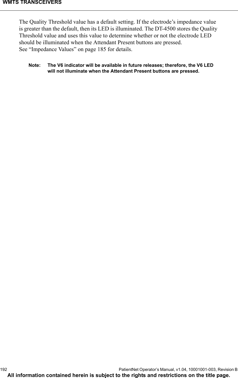 WMTS TRANSCEIVERS192  PatientNet Operator’s Manual, v1.04, 10001001-003, Revision BAll information contained herein is subject to the rights and restrictions on the title page.The Quality Threshold value has a default setting. If the electrode’s impedance value is greater than the default, then its LED is illuminated. The DT-4500 stores the Quality Threshold value and uses this value to determine whether or not the electrode LED should be illuminated when the Attendant Present buttons are pressed. See “Impedance Values” on page 185 for details.Note: The V6 indicator will be available in future releases; therefore, the V6 LED will not illuminate when the Attendant Present buttons are pressed.