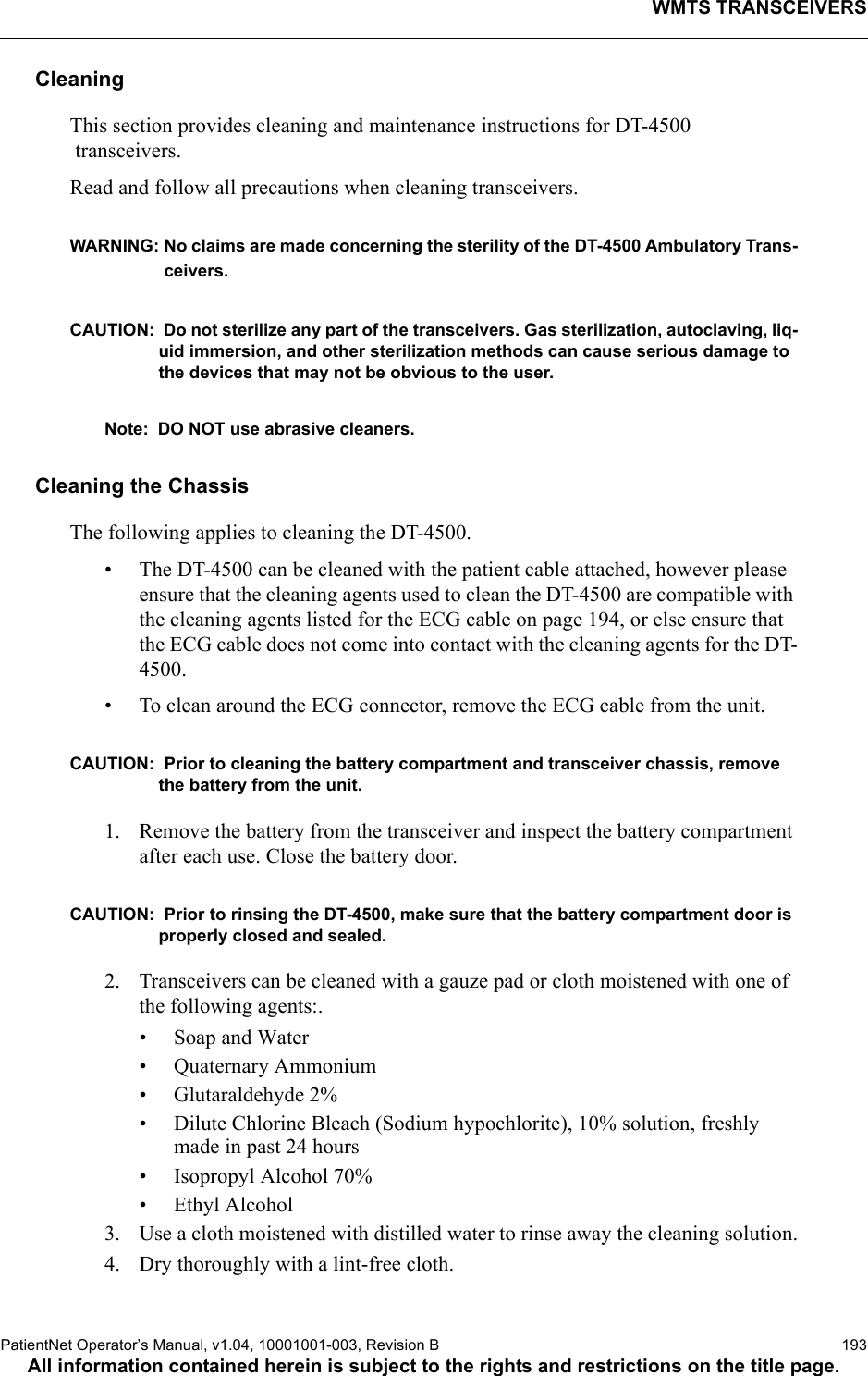 WMTS TRANSCEIVERSPatientNet Operator’s Manual, v1.04, 10001001-003, Revision B  193All information contained herein is subject to the rights and restrictions on the title page.CleaningThis section provides cleaning and maintenance instructions for DT-4500 transceivers.Read and follow all precautions when cleaning transceivers.WARNING: No claims are made concerning the sterility of the DT-4500 Ambulatory Trans-ceivers.CAUTION:  Do not sterilize any part of the transceivers. Gas sterilization, autoclaving, liq-uid immersion, and other sterilization methods can cause serious damage to the devices that may not be obvious to the user. Note: DO NOT use abrasive cleaners.Cleaning the ChassisThe following applies to cleaning the DT-4500.• The DT-4500 can be cleaned with the patient cable attached, however please ensure that the cleaning agents used to clean the DT-4500 are compatible with the cleaning agents listed for the ECG cable on page 194, or else ensure that the ECG cable does not come into contact with the cleaning agents for the DT-4500.• To clean around the ECG connector, remove the ECG cable from the unit.CAUTION:  Prior to cleaning the battery compartment and transceiver chassis, remove the battery from the unit.1. Remove the battery from the transceiver and inspect the battery compartment after each use. Close the battery door.CAUTION:  Prior to rinsing the DT-4500, make sure that the battery compartment door is properly closed and sealed.2. Transceivers can be cleaned with a gauze pad or cloth moistened with one of the following agents:.• Soap and Water• Quaternary Ammonium• Glutaraldehyde 2%• Dilute Chlorine Bleach (Sodium hypochlorite), 10% solution, freshly made in past 24 hours• Isopropyl Alcohol 70%• Ethyl Alcohol3. Use a cloth moistened with distilled water to rinse away the cleaning solution.4. Dry thoroughly with a lint-free cloth.