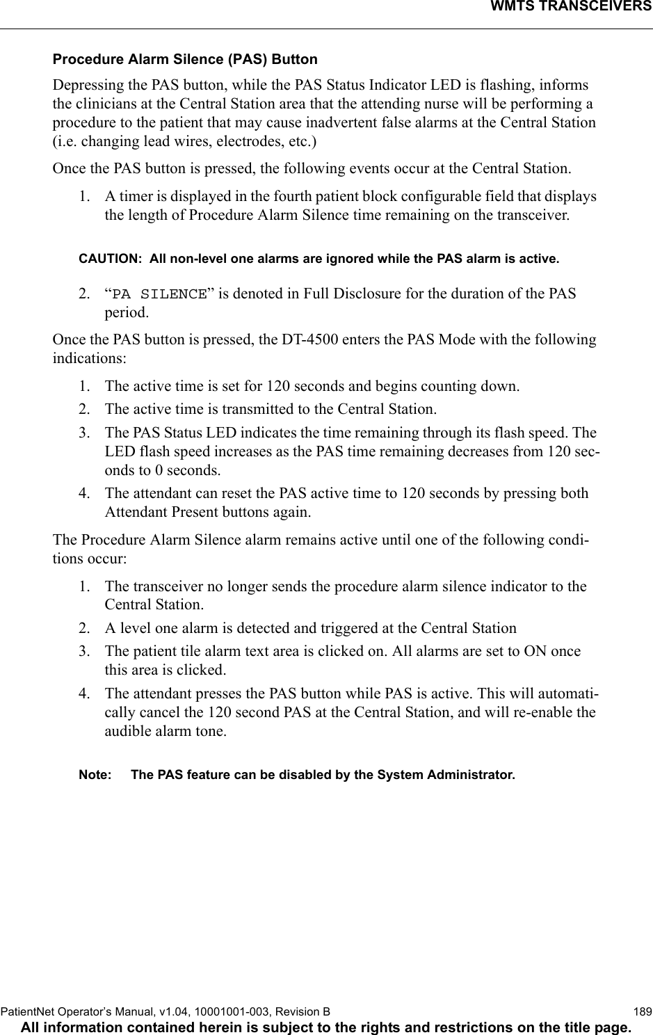 WMTS TRANSCEIVERSPatientNet Operator’s Manual, v1.04, 10001001-003, Revision B  189All information contained herein is subject to the rights and restrictions on the title page.Procedure Alarm Silence (PAS) Button Depressing the PAS button, while the PAS Status Indicator LED is flashing, informs the clinicians at the Central Station area that the attending nurse will be performing a procedure to the patient that may cause inadvertent false alarms at the Central Station (i.e. changing lead wires, electrodes, etc.)Once the PAS button is pressed, the following events occur at the Central Station.1. A timer is displayed in the fourth patient block configurable field that displays the length of Procedure Alarm Silence time remaining on the transceiver.CAUTION:  All non-level one alarms are ignored while the PAS alarm is active.2. “PA SILENCE” is denoted in Full Disclosure for the duration of the PAS period.Once the PAS button is pressed, the DT-4500 enters the PAS Mode with the following indications:1. The active time is set for 120 seconds and begins counting down.2. The active time is transmitted to the Central Station.3. The PAS Status LED indicates the time remaining through its flash speed. The LED flash speed increases as the PAS time remaining decreases from 120 sec-onds to 0 seconds.4. The attendant can reset the PAS active time to 120 seconds by pressing both Attendant Present buttons again.The Procedure Alarm Silence alarm remains active until one of the following condi-tions occur:1. The transceiver no longer sends the procedure alarm silence indicator to the Central Station.2. A level one alarm is detected and triggered at the Central Station3. The patient tile alarm text area is clicked on. All alarms are set to ON once this area is clicked.4. The attendant presses the PAS button while PAS is active. This will automati-cally cancel the 120 second PAS at the Central Station, and will re-enable the audible alarm tone.Note: The PAS feature can be disabled by the System Administrator.