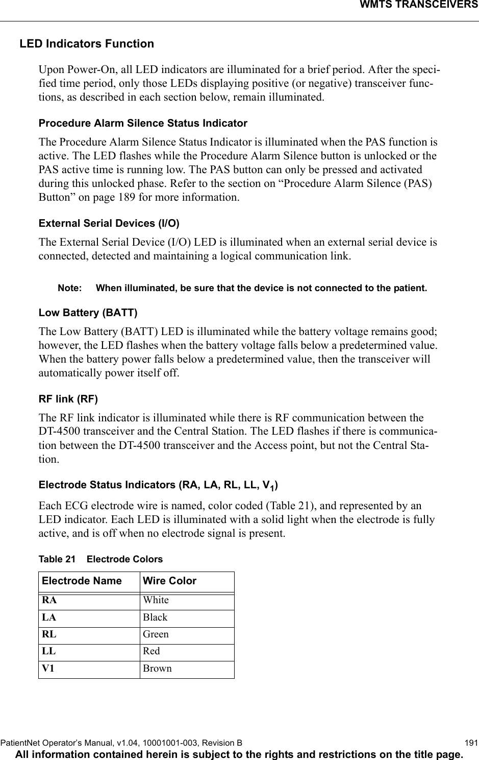 WMTS TRANSCEIVERSPatientNet Operator’s Manual, v1.04, 10001001-003, Revision B  191All information contained herein is subject to the rights and restrictions on the title page.LED Indicators FunctionUpon Power-On, all LED indicators are illuminated for a brief period. After the speci-fied time period, only those LEDs displaying positive (or negative) transceiver func-tions, as described in each section below, remain illuminated.Procedure Alarm Silence Status IndicatorThe Procedure Alarm Silence Status Indicator is illuminated when the PAS function is active. The LED flashes while the Procedure Alarm Silence button is unlocked or the PAS active time is running low. The PAS button can only be pressed and activated during this unlocked phase. Refer to the section on “Procedure Alarm Silence (PAS) Button” on page 189 for more information.External Serial Devices (I/O)The External Serial Device (I/O) LED is illuminated when an external serial device is connected, detected and maintaining a logical communication link.Note: When illuminated, be sure that the device is not connected to the patient.Low Battery (BATT)The Low Battery (BATT) LED is illuminated while the battery voltage remains good; however, the LED flashes when the battery voltage falls below a predetermined value. When the battery power falls below a predetermined value, then the transceiver will automatically power itself off. RF link (RF)The RF link indicator is illuminated while there is RF communication between the DT-4500 transceiver and the Central Station. The LED flashes if there is communica-tion between the DT-4500 transceiver and the Access point, but not the Central Sta-tion.Electrode Status Indicators (RA, LA, RL, LL, V1)Each ECG electrode wire is named, color coded (Table 21), and represented by an LED indicator. Each LED is illuminated with a solid light when the electrode is fully active, and is off when no electrode signal is present. Table 21    Electrode ColorsElectrode Name Wire ColorRA WhiteLA  BlackRL GreenLL RedV1 Brown