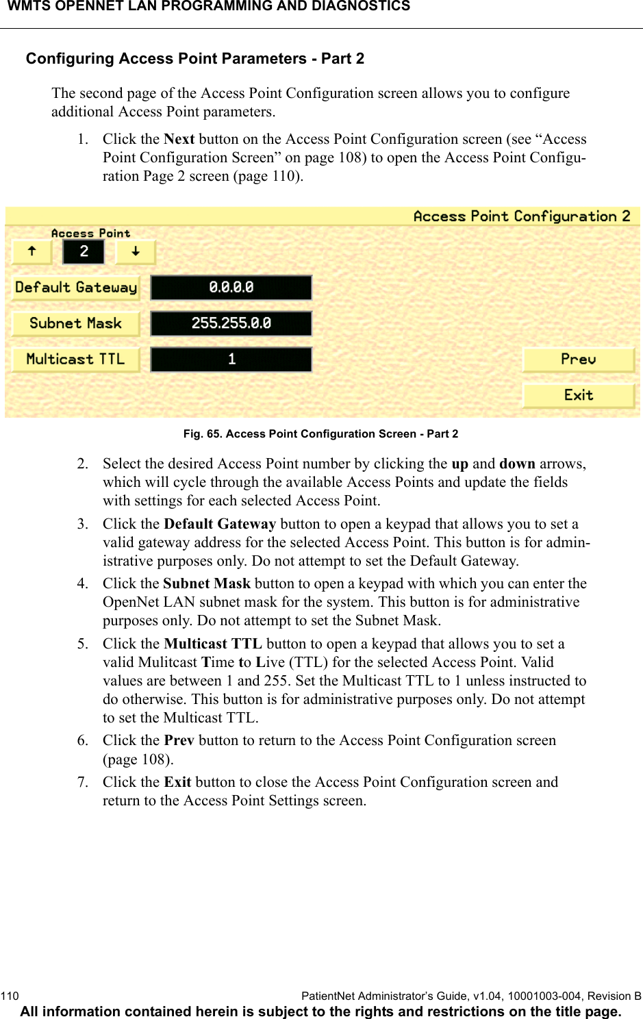 WMTS OPENNET LAN PROGRAMMING AND DIAGNOSTICS110  PatientNet Administrator’s Guide, v1.04, 10001003-004, Revision BAll information contained herein is subject to the rights and restrictions on the title page.Configuring Access Point Parameters - Part 2The second page of the Access Point Configuration screen allows you to configure additional Access Point parameters.1. Click the Next button on the Access Point Configuration screen (see “Access Point Configuration Screen” on page 108) to open the Access Point Configu-ration Page 2 screen (page 110).Fig. 65. Access Point Configuration Screen - Part 22. Select the desired Access Point number by clicking the up and down arrows, which will cycle through the available Access Points and update the fields with settings for each selected Access Point.3. Click the Default Gateway button to open a keypad that allows you to set a valid gateway address for the selected Access Point. This button is for admin-istrative purposes only. Do not attempt to set the Default Gateway.4. Click the Subnet Mask button to open a keypad with which you can enter the OpenNet LAN subnet mask for the system. This button is for administrative purposes only. Do not attempt to set the Subnet Mask.5. Click the Multicast TTL button to open a keypad that allows you to set a valid Mulitcast Time to Live (TTL) for the selected Access Point. Validvalues are between 1 and 255. Set the Multicast TTL to 1 unless instructed to do otherwise. This button is for administrative purposes only. Do not attempt to set the Multicast TTL.6. Click the Prev button to return to the Access Point Configuration screen (page 108).7. Click the Exit button to close the Access Point Configuration screen and return to the Access Point Settings screen.