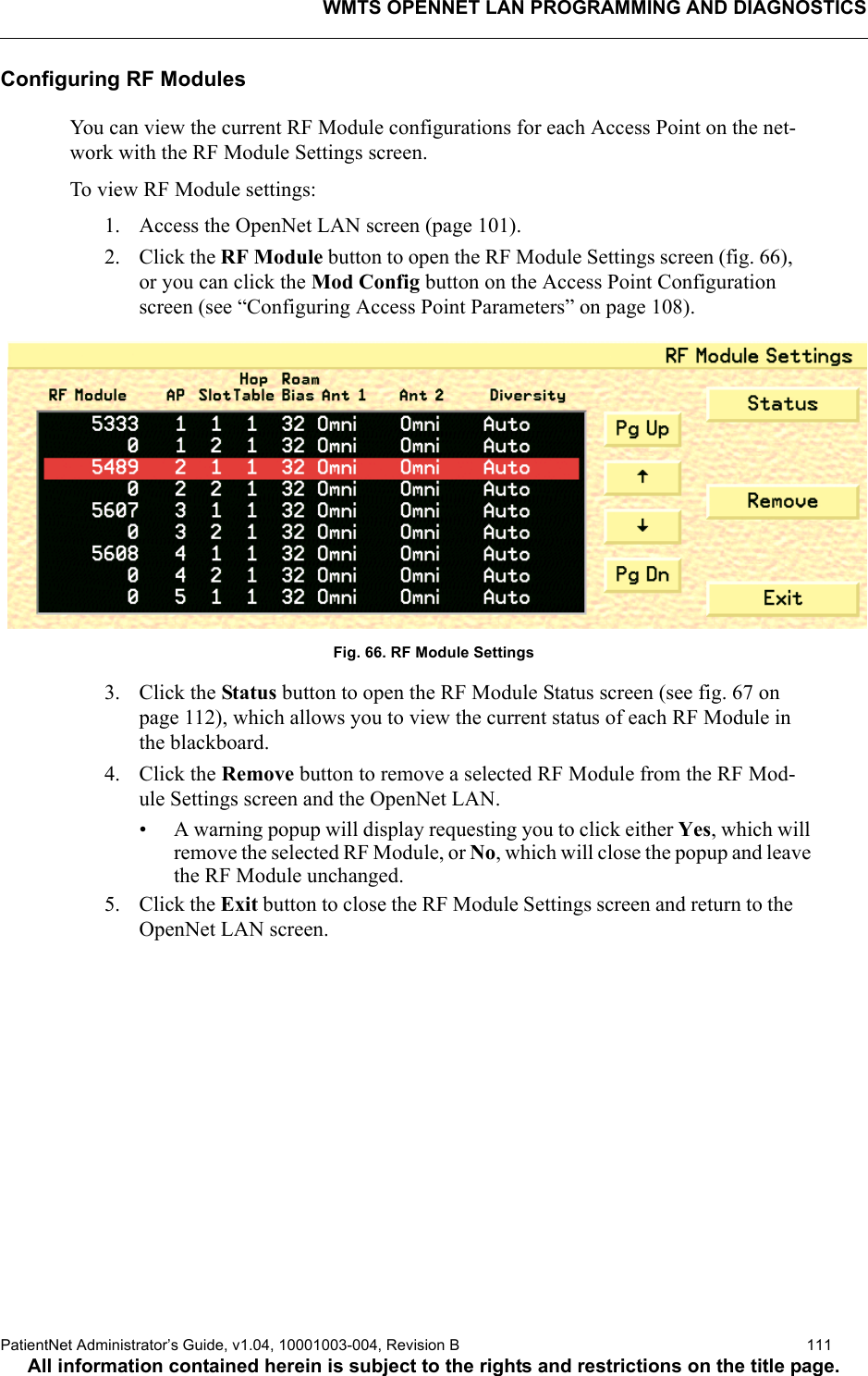 WMTS OPENNET LAN PROGRAMMING AND DIAGNOSTICSPatientNet Administrator’s Guide, v1.04, 10001003-004, Revision B  111All information contained herein is subject to the rights and restrictions on the title page.Configuring RF ModulesYou can view the current RF Module configurations for each Access Point on the net-work with the RF Module Settings screen.To view RF Module settings:1. Access the OpenNet LAN screen (page 101).2. Click the RF Module button to open the RF Module Settings screen (fig. 66), or you can click the Mod Config button on the Access Point Configuration screen (see “Configuring Access Point Parameters” on page 108).Fig. 66. RF Module Settings3. Click the Status button to open the RF Module Status screen (see fig. 67 on page 112), which allows you to view the current status of each RF Module in the blackboard.4. Click the Remove button to remove a selected RF Module from the RF Mod-ule Settings screen and the OpenNet LAN. • A warning popup will display requesting you to click either Yes, which will remove the selected RF Module, or No, which will close the popup and leave the RF Module unchanged.5. Click the Exit button to close the RF Module Settings screen and return to the OpenNet LAN screen.