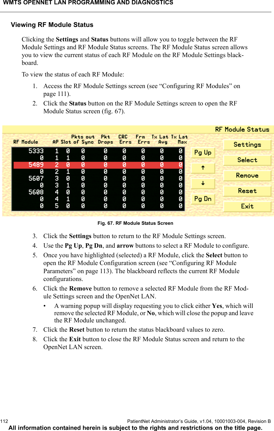 WMTS OPENNET LAN PROGRAMMING AND DIAGNOSTICS112  PatientNet Administrator’s Guide, v1.04, 10001003-004, Revision BAll information contained herein is subject to the rights and restrictions on the title page.Viewing RF Module StatusClicking the Settings and Status buttons will allow you to toggle between the RF Module Settings and RF Module Status screens. The RF Module Status screen allows you to view the current status of each RF Module on the RF Module Settings black-board.To view the status of each RF Module:1. Access the RF Module Settings screen (see “Configuring RF Modules” on page 111).2. Click the Status button on the RF Module Settings screen to open the RF Module Status screen (fig. 67).Fig. 67. RF Module Status Screen3. Click the Settings button to return to the RF Module Settings screen.4. Use the Pg Up, Pg Dn, and arrow buttons to select a RF Module to configure.5. Once you have highlighted (selected) a RF Module, click the Select button to open the RF Module Configuration screen (see “Configuring RF Module Parameters” on page 113). The blackboard reflects the current RF Module configurations.6. Click the Remove button to remove a selected RF Module from the RF Mod-ule Settings screen and the OpenNet LAN. • A warning popup will display requesting you to click either Yes, which will remove the selected RF Module, or No, which will close the popup and leave the RF Module unchanged.7. Click the Reset button to return the status blackboard values to zero.8. Click the Exit button to close the RF Module Status screen and return to the OpenNet LAN screen.